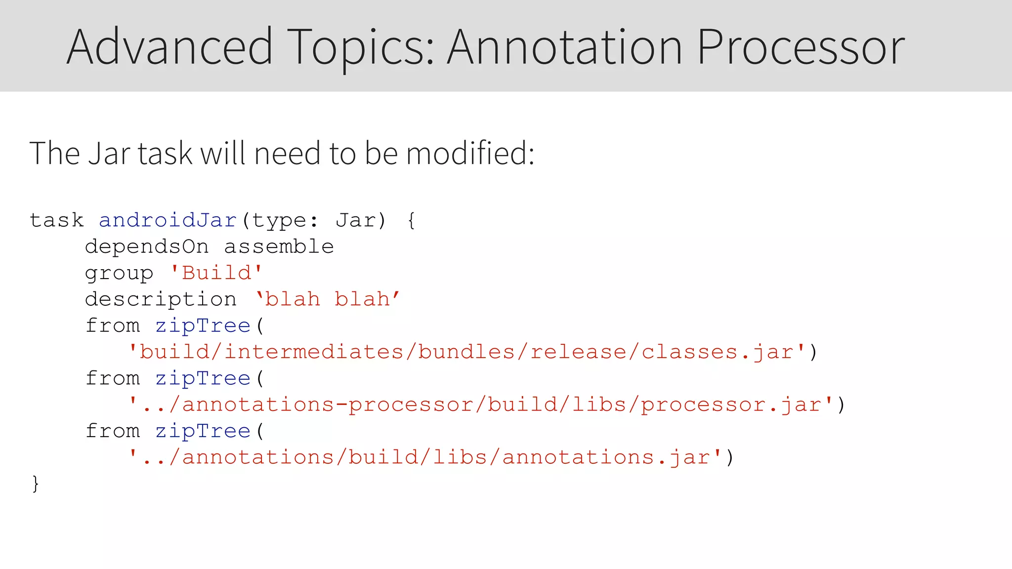 The Jar task will need to be modified:
task androidJar(type: Jar) {
dependsOn assemble
group 'Build'
description ‘blah blah’
from zipTree(
'build/intermediates/bundles/release/classes.jar')
from zipTree(
'../annotations-processor/build/libs/processor.jar')
from zipTree(
'../annotations/build/libs/annotations.jar')
}
Advanced Topics: Annotation Processor
 