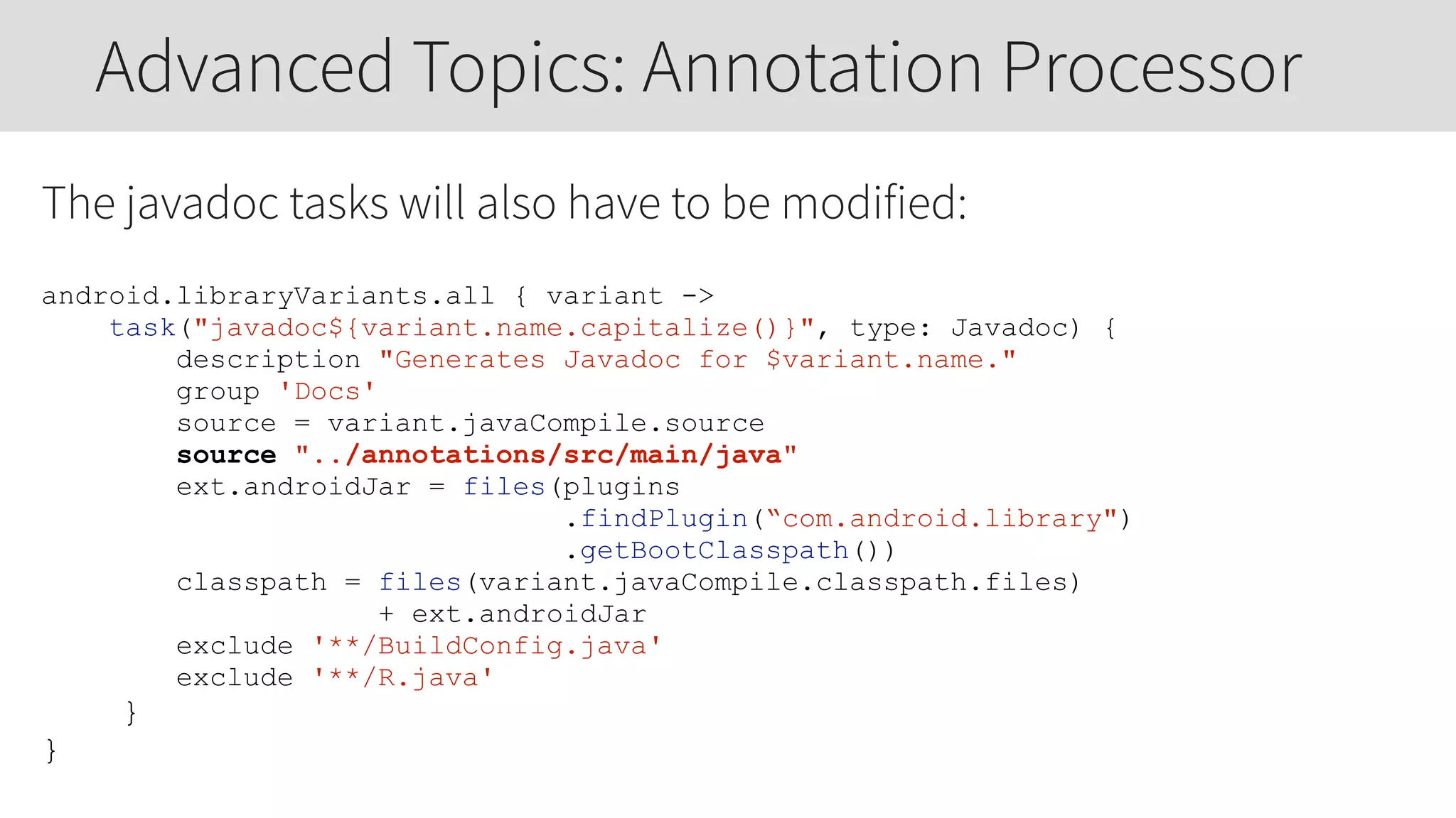 The javadoc tasks will also have to be modified:
android.libraryVariants.all { variant ->
task("javadoc${variant.name.capitalize()}", type: Javadoc) {
description "Generates Javadoc for $variant.name."
group 'Docs'
source = variant.javaCompile.source
source "../annotations/src/main/java"
ext.androidJar = files(plugins
.findPlugin(“com.android.library")
.getBootClasspath())
classpath = files(variant.javaCompile.classpath.files)
+ ext.androidJar
exclude '**/BuildConfig.java'
exclude '**/R.java'
}
}
Advanced Topics: Annotation Processor
 