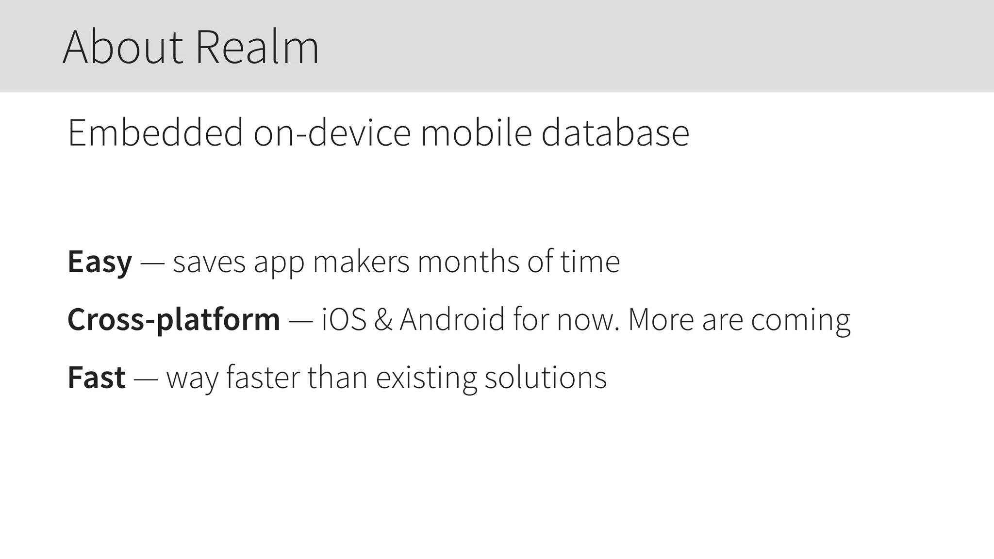 Embedded on-device mobile database
Easy — saves app makers months of time
Cross-platform — iOS & Android for now. More are coming
Fast — way faster than existing solutions
About Realm
 