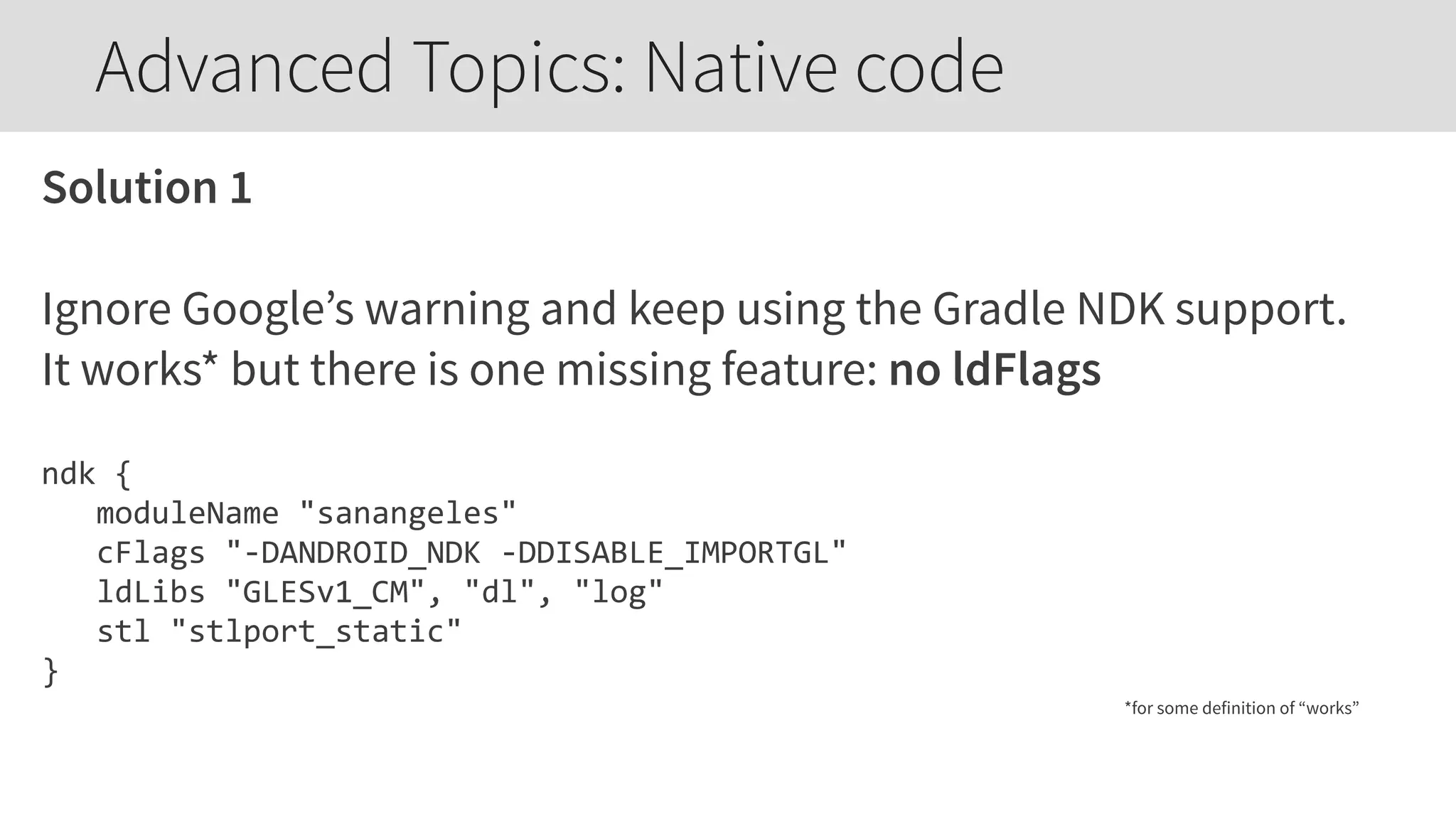 Solution 1
Ignore Google’s warning and keep using the Gradle NDK support.
It works* but there is one missing feature: no ldFlags
ndk  {  
      moduleName  "sanangeles"  
      cFlags  "-­‐DANDROID_NDK  -­‐DDISABLE_IMPORTGL"  
      ldLibs  "GLESv1_CM",  "dl",  "log"  
      stl  "stlport_static"  
}  
*for some definition of “works”
Advanced Topics: Native code
 