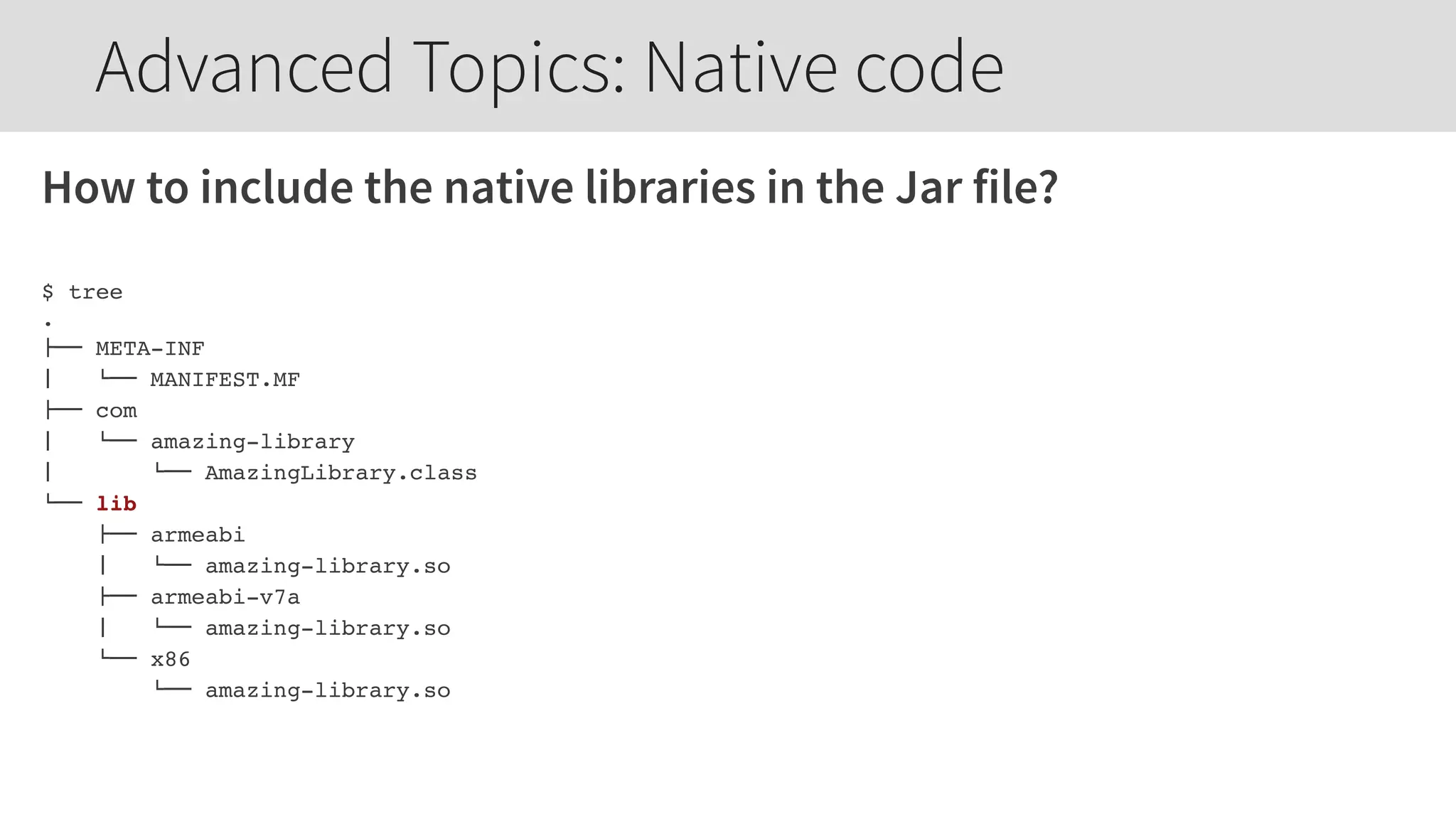How to include the native libraries in the Jar file?
$ tree
.
!"" META-INF
#   $"" MANIFEST.MF
!"" com
#   $"" amazing-library
#   $"" AmazingLibrary.class
$"" lib
!"" armeabi
#   $"" amazing-library.so
!"" armeabi-v7a
#   $"" amazing-library.so
$"" x86
$"" amazing-library.so
Advanced Topics: Native code
 
