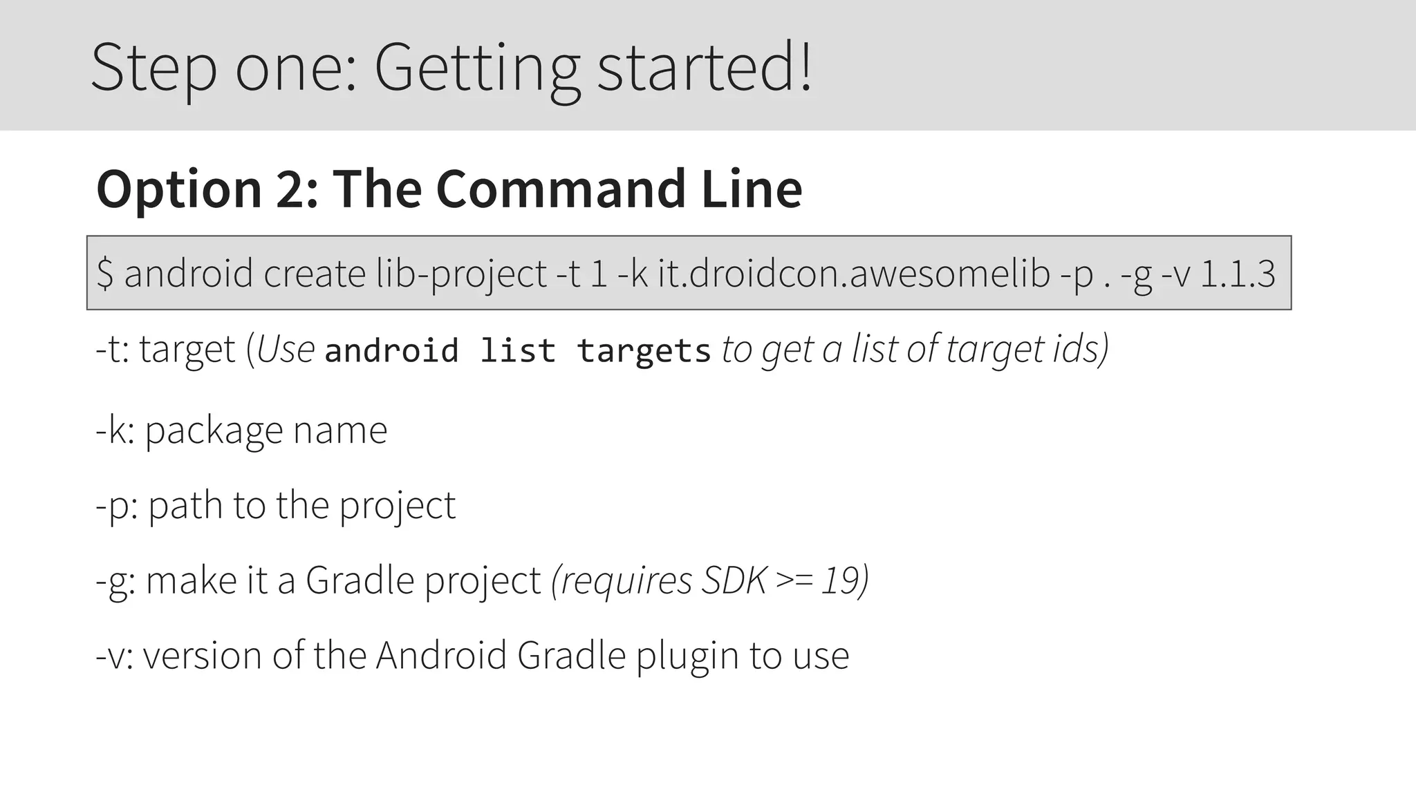 Option 2: The Command Line
$ android create lib-project -t 1 -k it.droidcon.awesomelib -p . -g -v 1.1.3
-t: target (Use android  list  targets to get a list of target ids)
-k: package name
-p: path to the project
-g: make it a Gradle project (requires SDK >= 19)
-v: version of the Android Gradle plugin to use
Step one: Getting started!
 