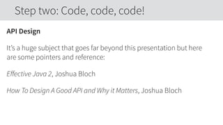 API Design
It’s a huge subject that goes far beyond this presentation but here
are some pointers and reference:
Eﬀective Java 2, Joshua Bloch
How To Design A Good API and Why it Matters, Joshua Bloch
Step two: Code, code, code!
 