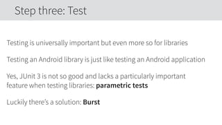Testing is universally important but even more so for libraries
Testing an Android library is just like testing an Android application
Yes, JUnit 3 is not so good and lacks a particularly important
feature when testing libraries: parametric tests
Luckily there’s a solution: Burst
Step three: Test
 
