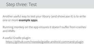 Another useful way to test your library (and showcase it) is to write
one or more example apps.
Running monkey on the app ensures it doesn’t suﬀer from crashes
and ANRs
A useful Gradle plugin: 
https://github.com/novoda/gradle-android-command-plugin
Step three: Test
 