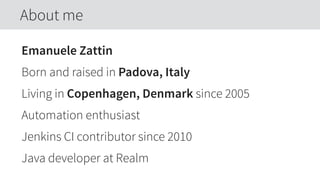 Emanuele Zattin
Born and raised in Padova, Italy
Living in Copenhagen, Denmark since 2005
Automation enthusiast
Jenkins CI contributor since 2010
Java developer at Realm
About me
 