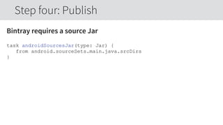 Bintray requires a source Jar
task androidSourcesJar(type: Jar) {
from android.sourceSets.main.java.srcDirs
}
Step four: Publish
 