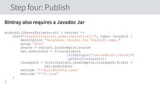 Bintray also requires a Javadoc Jar
android.libraryVariants.all { variant ->
task("javadoc${variant.name.capitalize()}", type: Javadoc) {
description "Generates Javadoc for $variant.name."
group 'Docs'
source = variant.javaCompile.source
ext.androidJar = files(plugins
.findPlugin(“com.android.library")
.getBootClasspath())
classpath = files(variant.javaCompile.classpath.files) +
ext.androidJar
exclude '**/BuildConfig.java'
exclude '**/R.java'
}
}
Step four: Publish
 