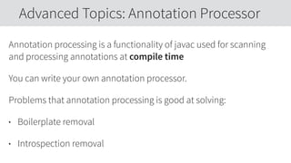 Annotation processing is a functionality of javac used for scanning
and processing annotations at compile time
You can write your own annotation processor.
Problems that annotation processing is good at solving:
• Boilerplate removal
• Introspection removal
Advanced Topics: Annotation Processor
 