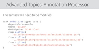 The Jar task will need to be modified:
task androidJar(type: Jar) {
dependsOn assemble
group 'Build'
description ‘blah blah’
from zipTree(
'build/intermediates/bundles/release/classes.jar')
from zipTree(
'../annotations-processor/build/libs/processor.jar')
from zipTree(
'../annotations/build/libs/annotations.jar')
}
Advanced Topics: Annotation Processor
 