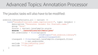 The javadoc tasks will also have to be modified:
android.libraryVariants.all { variant ->
task("javadoc${variant.name.capitalize()}", type: Javadoc) {
description "Generates Javadoc for $variant.name."
group 'Docs'
source = variant.javaCompile.source
source "../annotations/src/main/java"
ext.androidJar = files(plugins
.findPlugin(“com.android.library")
.getBootClasspath())
classpath = files(variant.javaCompile.classpath.files)
+ ext.androidJar
exclude '**/BuildConfig.java'
exclude '**/R.java'
}
}
Advanced Topics: Annotation Processor
 