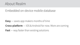 Embedded on-device mobile database
Easy — saves app makers months of time
Cross-platform — iOS & Android for now. More are coming
Fast — way faster than existing solutions
About Realm
 