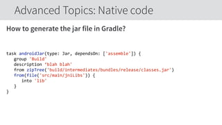 How to generate the jar file in Gradle?
task  androidJar(type:  Jar,  dependsOn:  ['assemble'])  {  
      group  'Build'  
      description  ‘blah  blah'  
      from  zipTree('build/intermediates/bundles/release/classes.jar')  
      from(file('src/main/jniLibs'))  {  
            into  'lib'  
      }  
}  
Advanced Topics: Native code
 