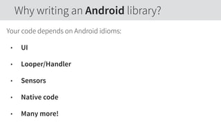 Your code depends on Android idioms:
• UI
• Looper/Handler
• Sensors
• Native code
• Many more!
Why writing an Android library?
 
