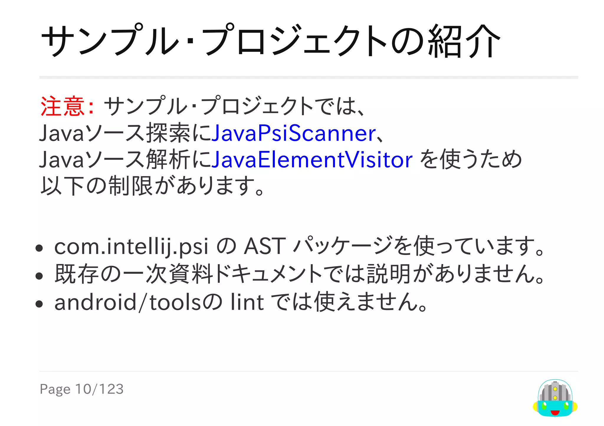 Page	10/123
サンプル・プロジェクトの紹介
注意：	サンプル・プロジェクトでは、
Javaソース探索にJavaPsiScanner、
Javaソース解析にJavaElementVisitor	を使うため
以下の制限があります。
com.intellij.psi	の	AST	パッケージを使っています。
既存の一次資料ドキュメントでは説明がありません。
android/toolsの	lint	では使えません。
 