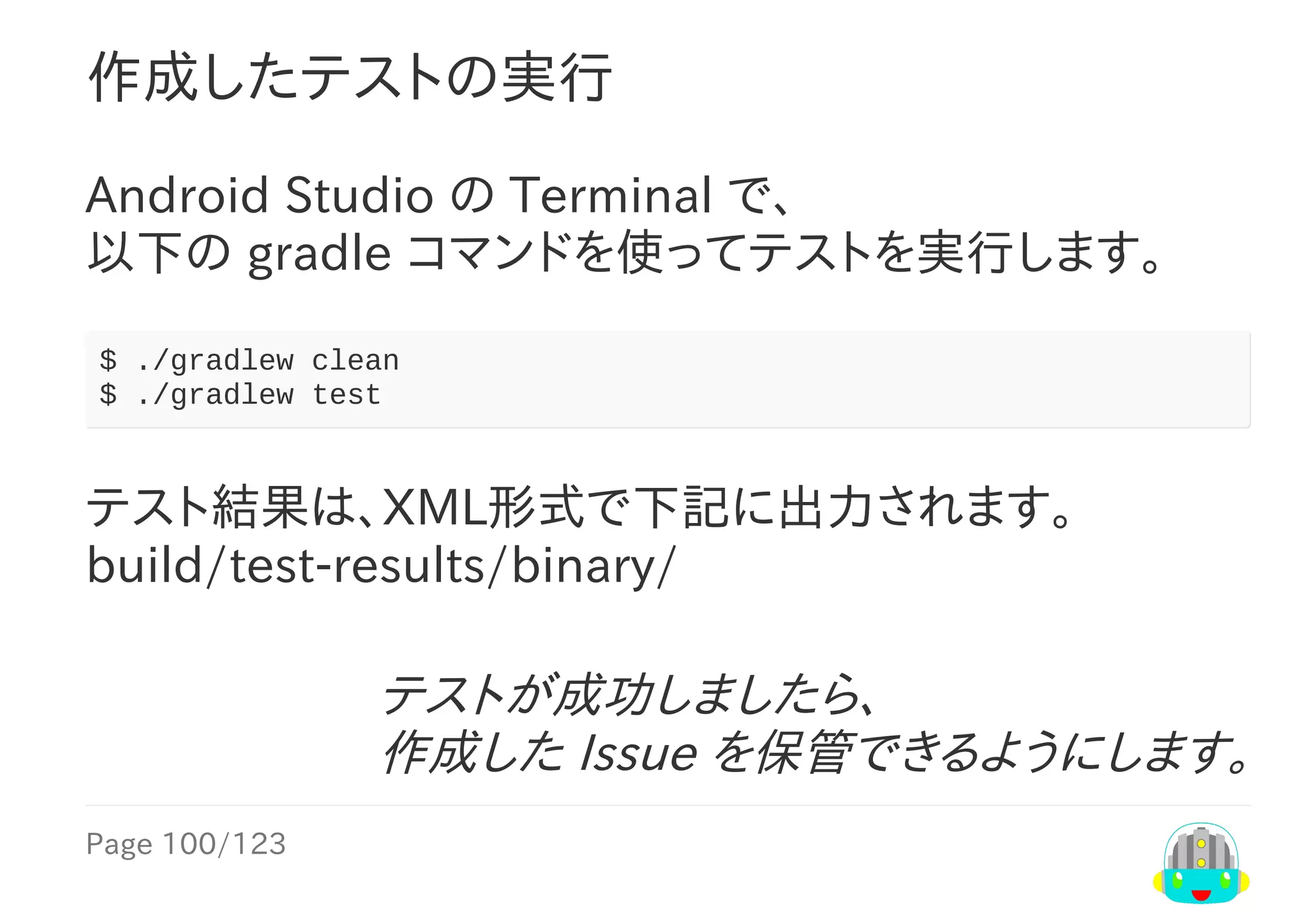 Page	100/123
テストが成功しましたら、
作成した	Issue	を保管できるようにします。
作成したテストの実行
Android	Studio	の	Terminal	で、
以下の	gradle	コマンドを使ってテストを実行します。
$	./gradlew	clean
$	./gradlew	test
テスト結果は、XML形式で下記に出力されます。
build/test-results/binary/
 