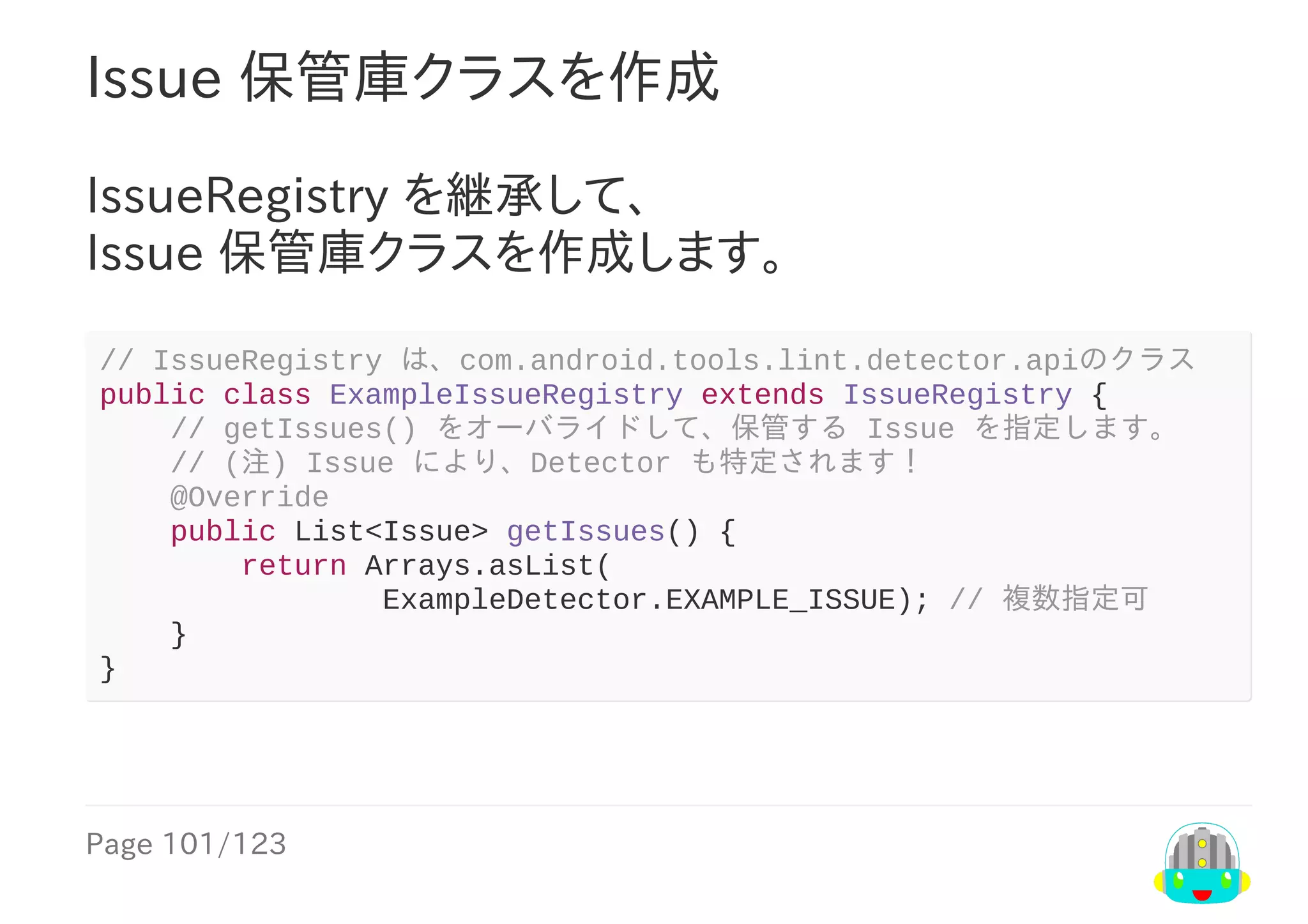 Page	101/123
Issue	保管庫クラスを作成
IssueRegistry	を継承して、
Issue	保管庫クラスを作成します。
//	IssueRegistry	は、com.android.tools.lint.detector.apiのクラス
public	class	ExampleIssueRegistry	extends	IssueRegistry	{
				//	getIssues()	をオーバライドして、保管する	Issue	を指定します。
				//	(注)	Issue	により、Detector	も特定されます！
				@Override
				public	List<Issue>	getIssues()	{
								return	Arrays.asList(
																ExampleDetector.EXAMPLE_ISSUE);	//	複数指定可
				}
}
 