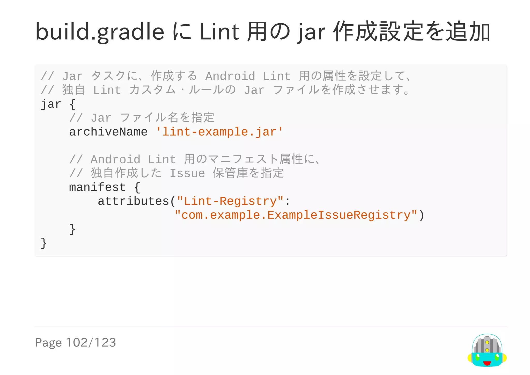 Page	102/123
build.gradle	に	Lint	用の	jar	作成設定を追加
//	Jar	タスクに、作成する	Android	Lint	用の属性を設定して、
//	独自	Lint	カスタム・ルールの	Jar	ファイルを作成させます。
jar	{
				//	Jar	ファイル名を指定
				archiveName	'lint-example.jar'
				//	Android	Lint	用のマニフェスト属性に、
				//	独自作成した	Issue	保管庫を指定
				manifest	{
								attributes("Lint-Registry":
								　									"com.example.ExampleIssueRegistry")
				}
}
 