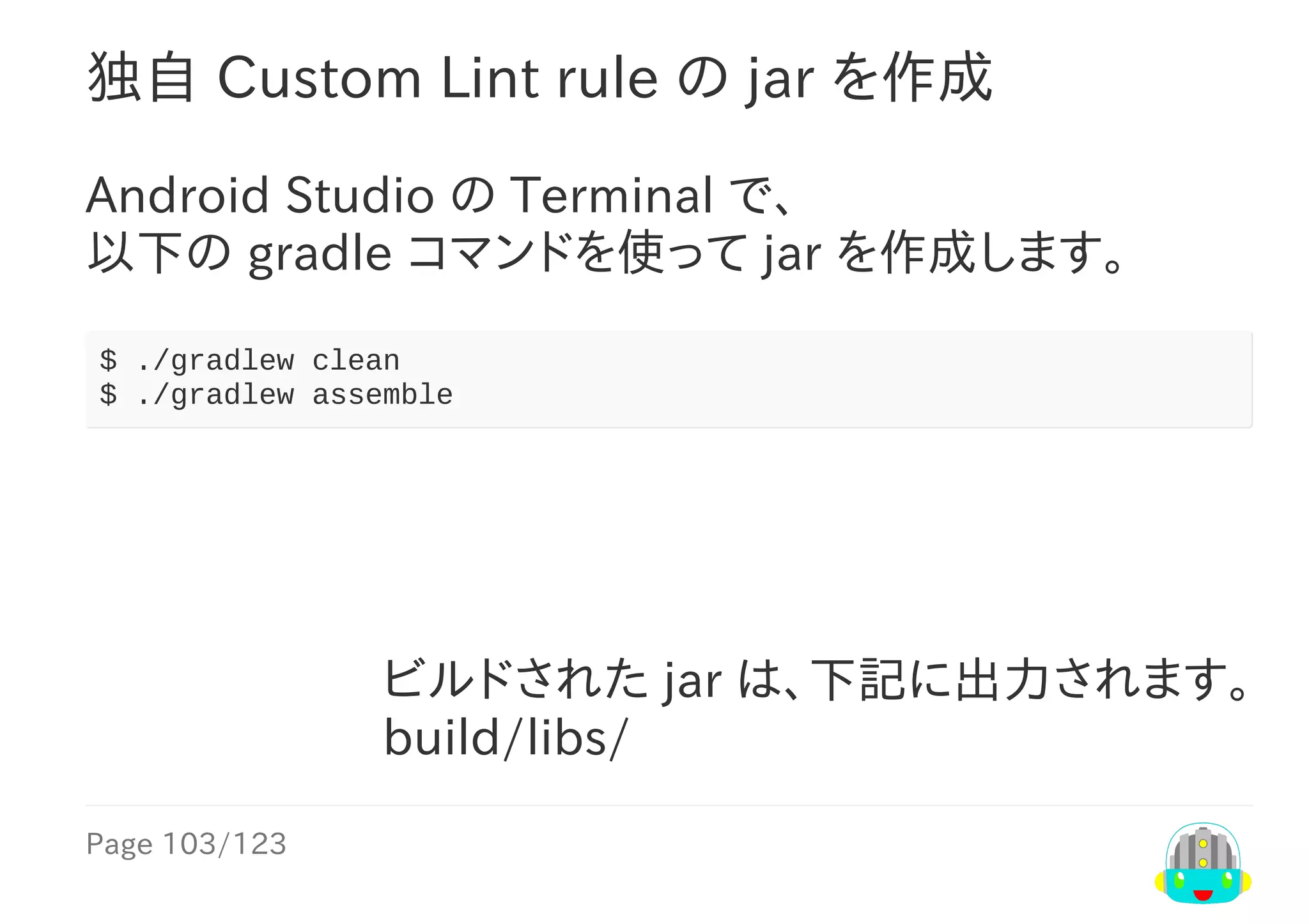 Page	103/123
ビルドされた	jar	は、下記に出力されます。
build/libs/
独自	Custom	Lint	rule	の	jar	を作成
Android	Studio	の	Terminal	で、
以下の	gradle	コマンドを使って	jar	を作成します。
$	./gradlew	clean
$	./gradlew	assemble
 