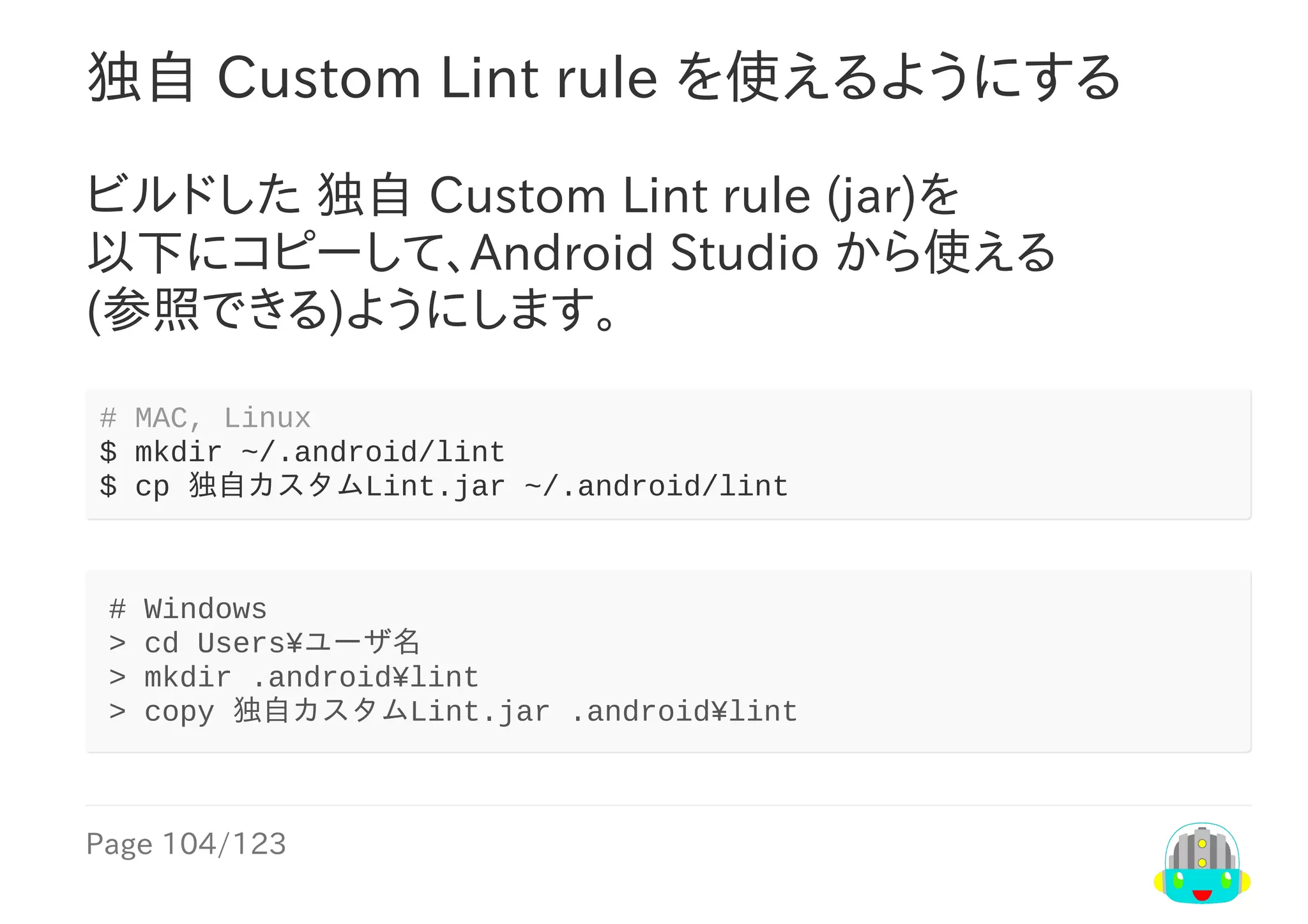 Page	104/123
独自	Custom	Lint	rule	を使えるようにする
ビルドした	独自	Custom	Lint	rule	(jar)を
以下にコピーして、Android	Studio	から使える
(参照できる)ようにします。
#	MAC,	Linux
$	mkdir	~/.android/lint
$	cp	独自カスタムLint.jar	~/.android/lint
#	Windows
>	cd	Users¥ユーザ名
>	mkdir	.android¥lint
>	copy	独自カスタムLint.jar	.android¥lint
 