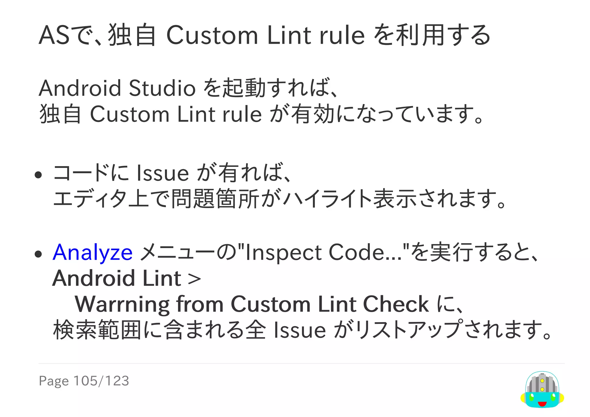Page	105/123
ASで、独自	Custom	Lint	rule	を利用する
Android	Studio	を起動すれば、
独自	Custom	Lint	rule	が有効になっています。
コードに	Issue	が有れば、
エディタ上で問題箇所がハイライト表示されます。
Analyze	メニューの"Inspect	Code..."を実行すると、
Android	Lint	>
　Warrning	from	Custom	Lint	Check	に、
検索範囲に含まれる全	Issue	がリストアップされます。
 
