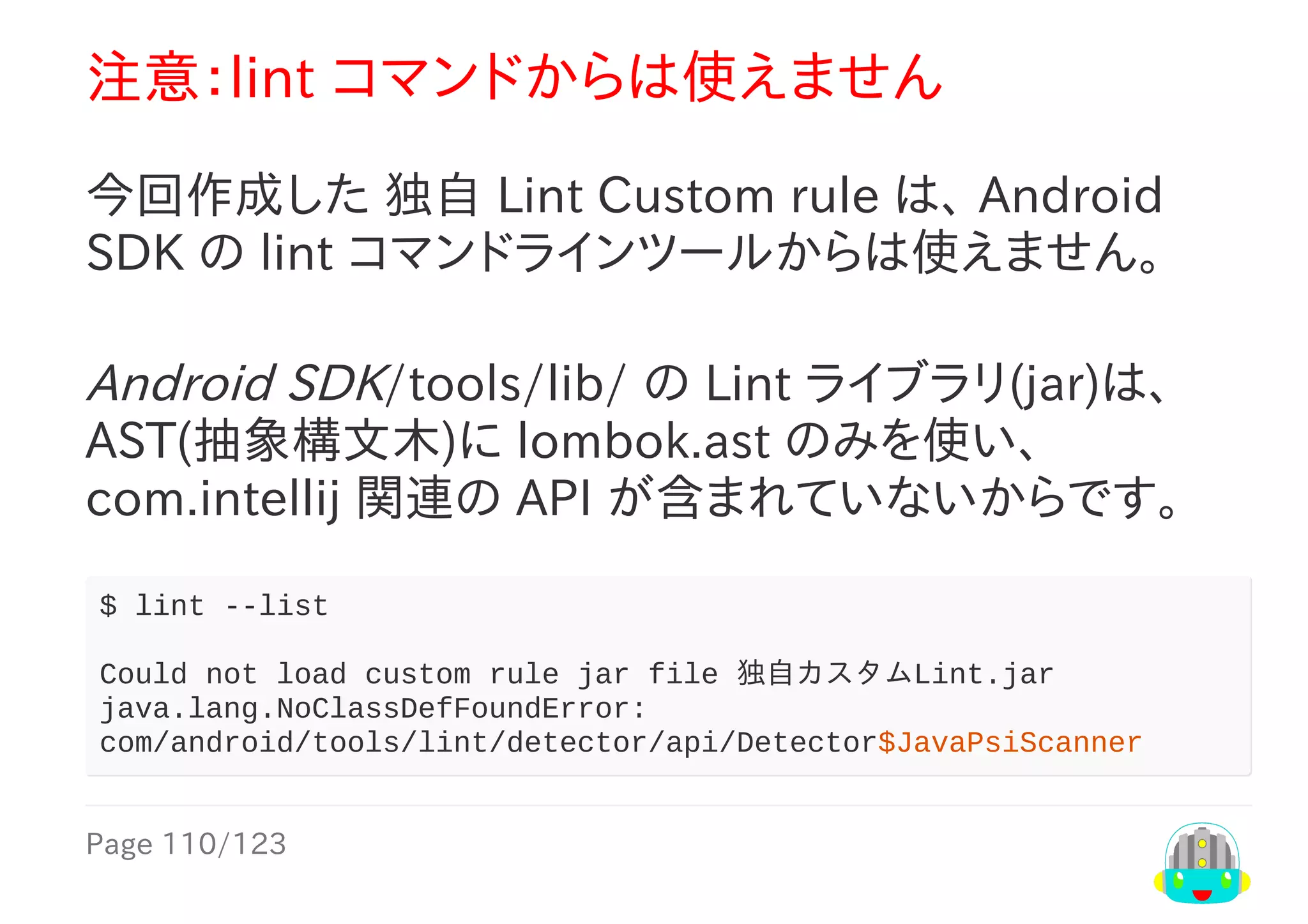 Page	110/123
注意：lint	コマンドからは使えません
今回作成した	独自	Lint	Custom	rule	は、	Android
SDK	の	lint	コマンドラインツールからは使えません。
Android	SDK/tools/lib/	の	Lint	ライブラリ(jar)は、
AST(抽象構文木)に	lombok.ast	のみを使い、
com.intellij	関連の	API	が含まれていないからです。
$	lint	--list
Could	not	load	custom	rule	jar	file	独自カスタムLint.jar
java.lang.NoClassDefFoundError:	
com/android/tools/lint/detector/api/Detector$JavaPsiScanner
 