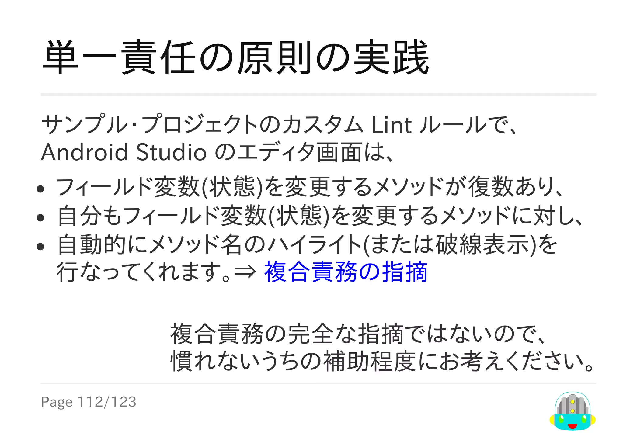Page	112/123
複合責務の完全な指摘ではないので、
慣れないうちの補助程度にお考えください。
単一責任の原則の実践
サンプル・プロジェクトのカスタム	Lint	ルールで、
Android	Studio	のエディタ画面は、
フィールド変数(状態)を変更するメソッドが復数あり、
自分もフィールド変数(状態)を変更するメソッドに対し、
自動的にメソッド名のハイライト(または破線表示)を
行なってくれます。⇒	複合責務の指摘
 