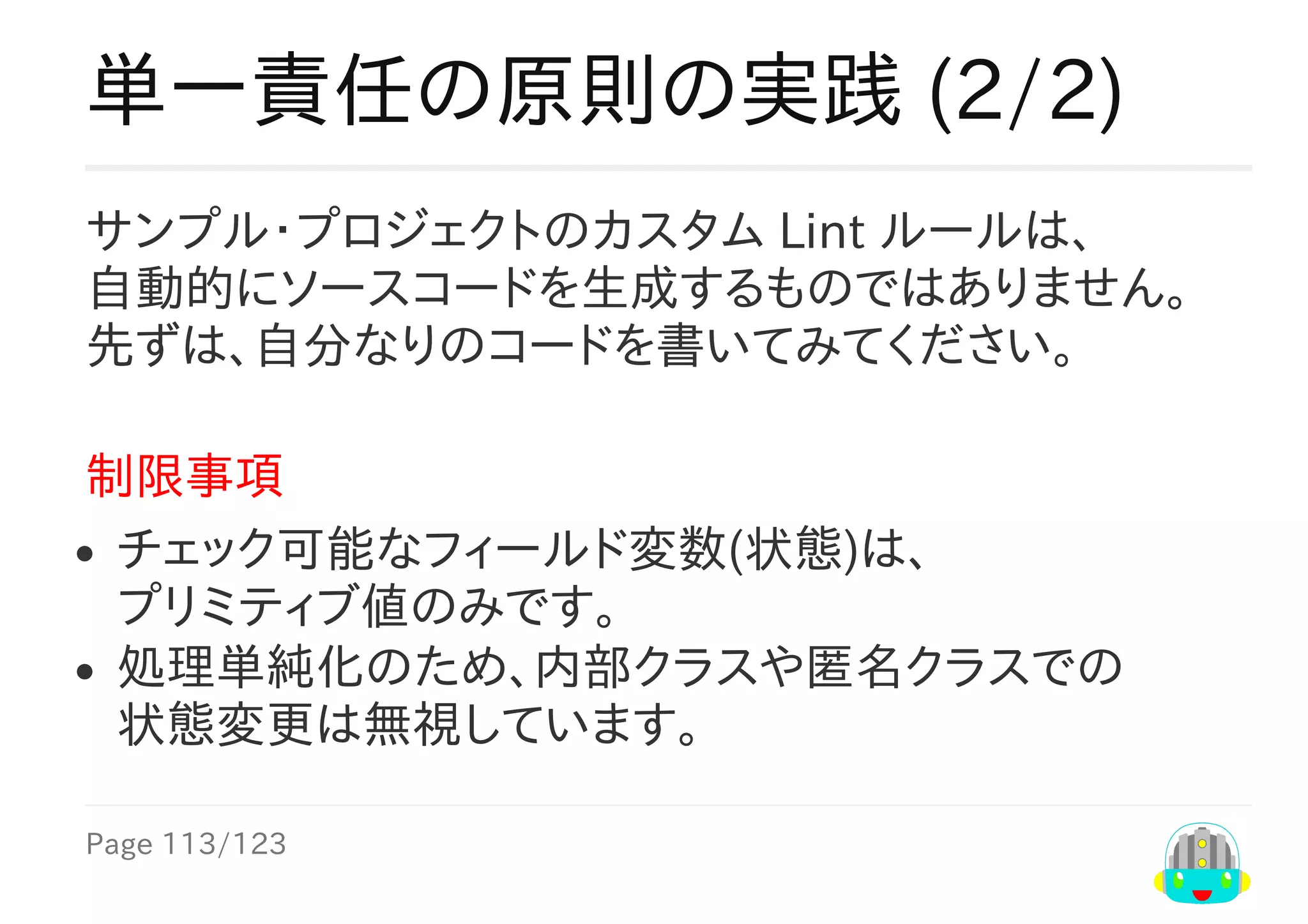Page	113/123
単一責任の原則の実践	(2/2)
サンプル・プロジェクトのカスタム	Lint	ルールは、
自動的にソースコードを生成するものではありません。
先ずは、自分なりのコードを書いてみてください。
制限事項
チェック可能なフィールド変数(状態)は、
プリミティブ値のみです。
処理単純化のため、内部クラスや匿名クラスでの
状態変更は無視しています。
 