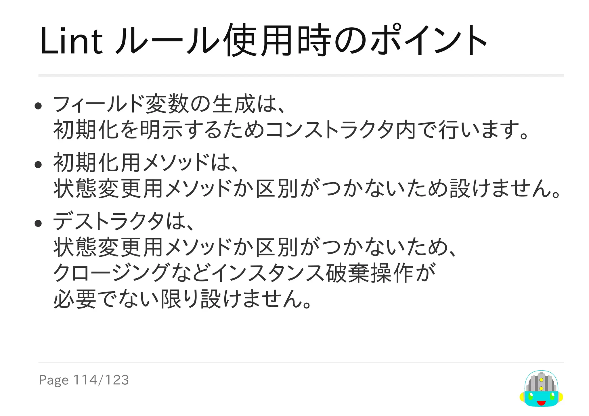 Page	114/123
Lint	ルール使用時のポイント
フィールド変数の生成は、
初期化を明示するためコンストラクタ内で行います。
初期化用メソッドは、
状態変更用メソッドか区別がつかないため設けません。
デストラクタは、
状態変更用メソッドか区別がつかないため、
クロージングなどインスタンス破棄操作が
必要でない限り設けません。
 