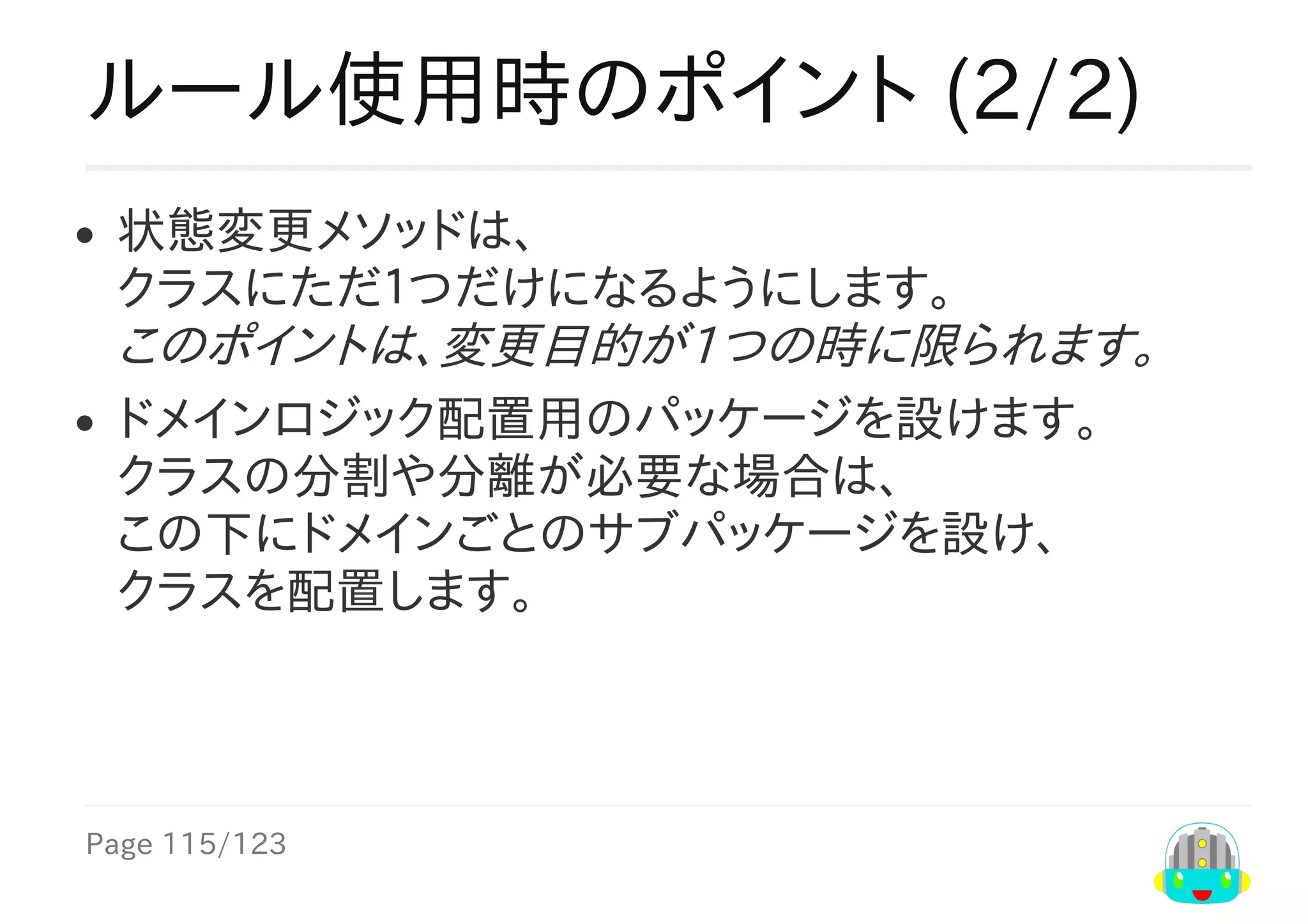 Page	115/123
ルール使用時のポイント	(2/2)
状態変更メソッドは、
クラスにただ１つだけになるようにします。
このポイントは、変更目的が1つの時に限られます。
ドメインロジック配置用のパッケージを設けます。
クラスの分割や分離が必要な場合は、
この下にドメインごとのサブパッケージを設け、
クラスを配置します。
 