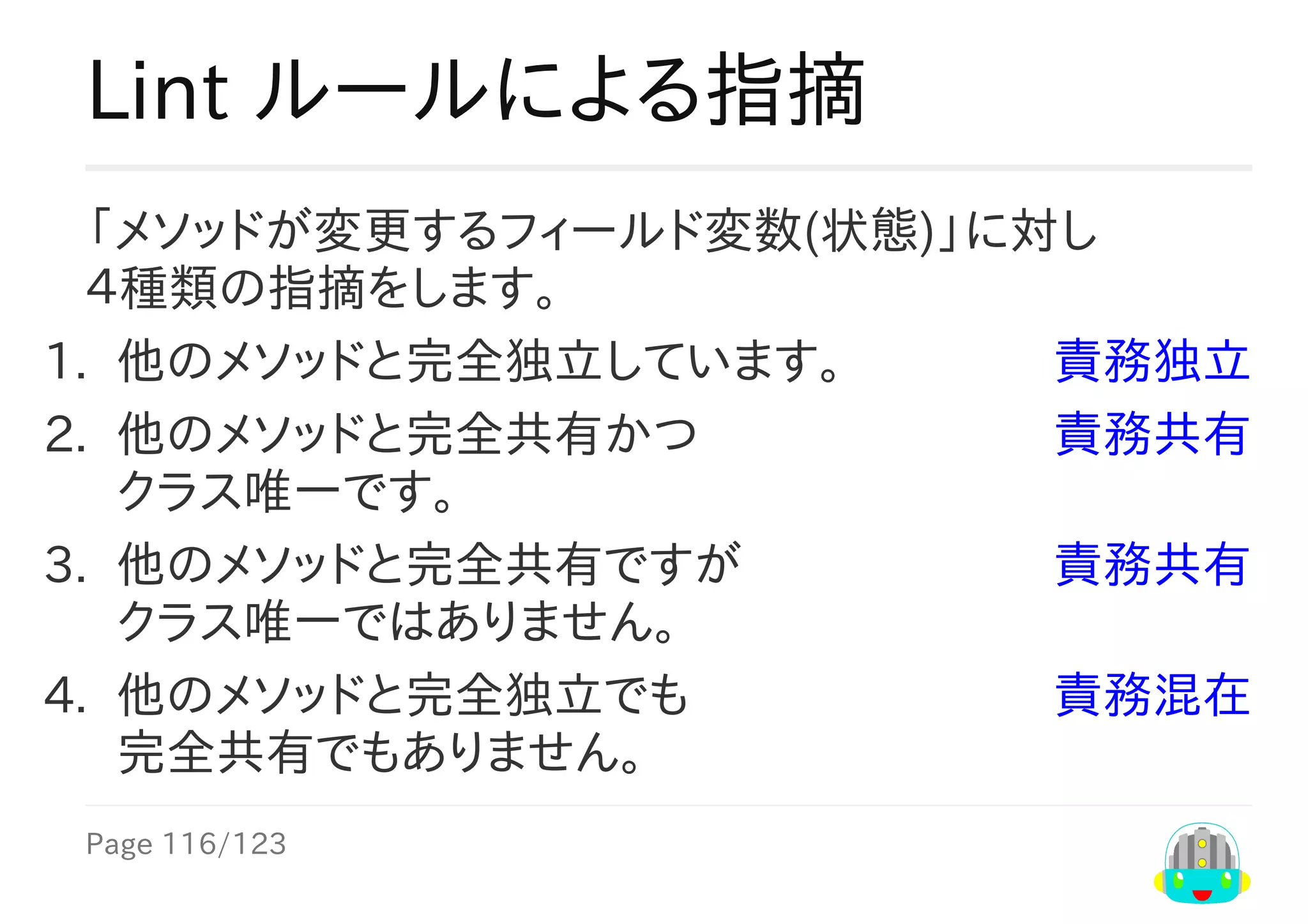 Page	116/123
責務独立
責務共有
責務共有
責務混在
Lint	ルールによる指摘
「メソッドが変更するフィールド変数(状態)」に対し
４種類の指摘をします。
1.	 他のメソッドと完全独立しています。
2.	 他のメソッドと完全共有かつ	
クラス唯一です。
3.	 他のメソッドと完全共有ですが	
クラス唯一ではありません。
4.	 他のメソッドと完全独立でも	
完全共有でもありません。
 