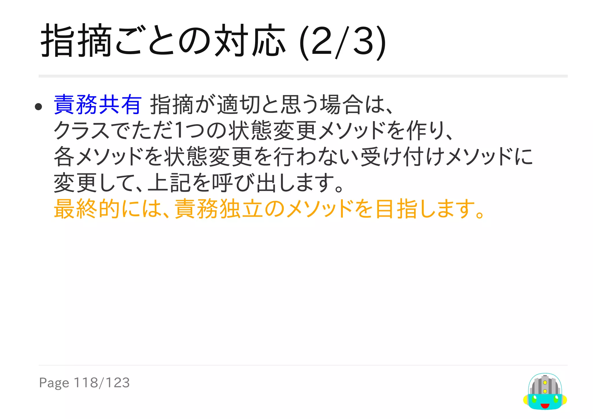 Page	118/123
指摘ごとの対応	(2/3)
責務共有	指摘が適切と思う場合は、
クラスでただ１つの状態変更メソッドを作り、
各メソッドを状態変更を行わない受け付けメソッドに
変更して、上記を呼び出します。
最終的には、責務独立のメソッドを目指します。　　	
 