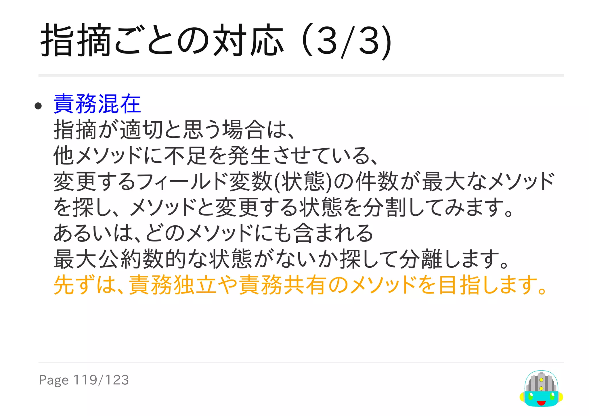 Page	119/123
指摘ごとの対応	（3/3)
責務混在
指摘が適切と思う場合は、
他メソッドに不足を発生させている、
変更するフィールド変数(状態)の件数が最大なメソッド
を探し、	メソッドと変更する状態を分割してみます。
あるいは、どのメソッドにも含まれる
最大公約数的な状態がないか探して分離します。
先ずは、責務独立や責務共有のメソッドを目指します。
　　	
 