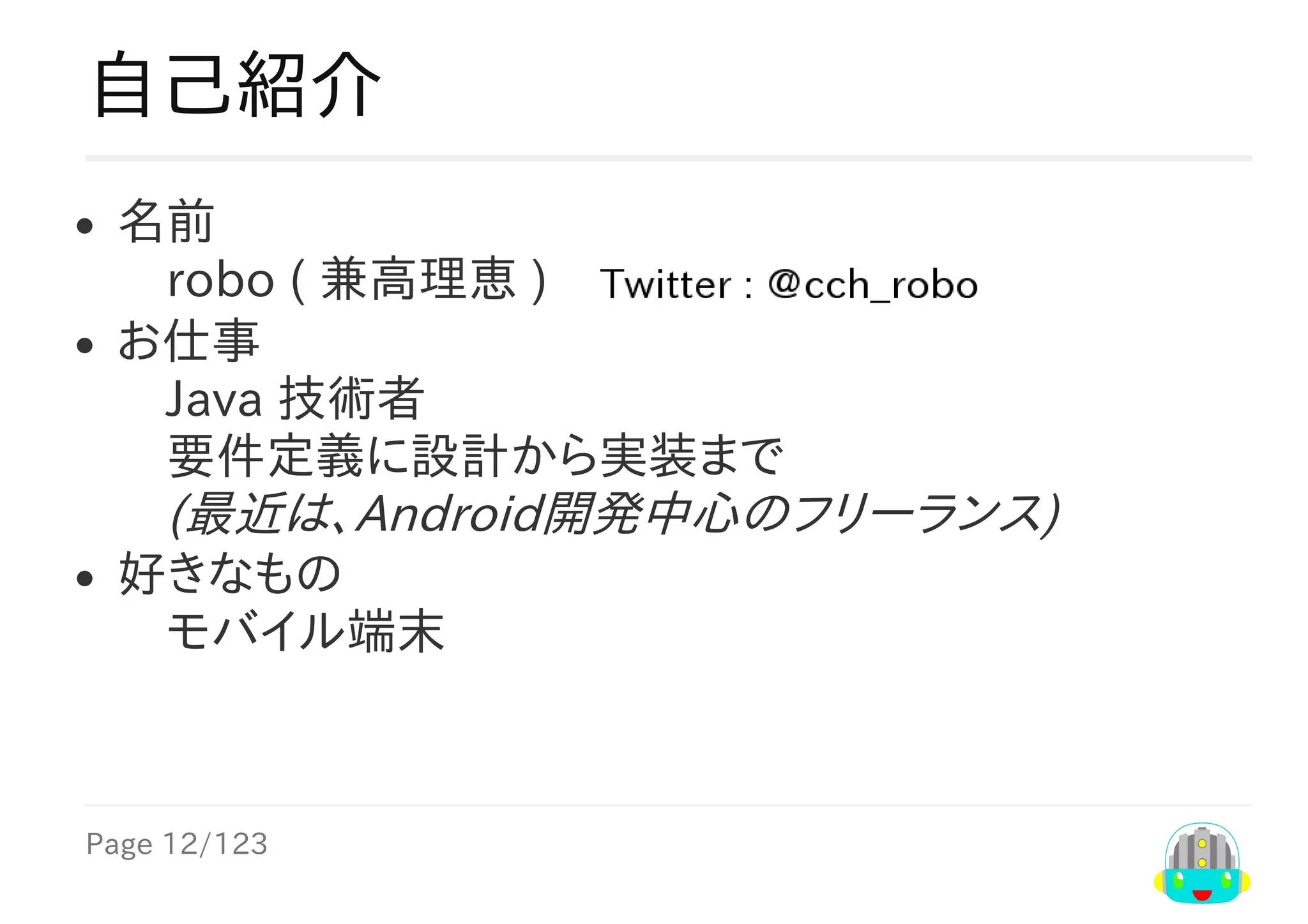 Page	12/123
自己紹介
名前
　robo	(	兼高理恵	)　
お仕事
　Java	技術者
　要件定義に設計から実装まで
　(最近は、Android開発中心のフリーランス)
好きなもの
　モバイル端末
 