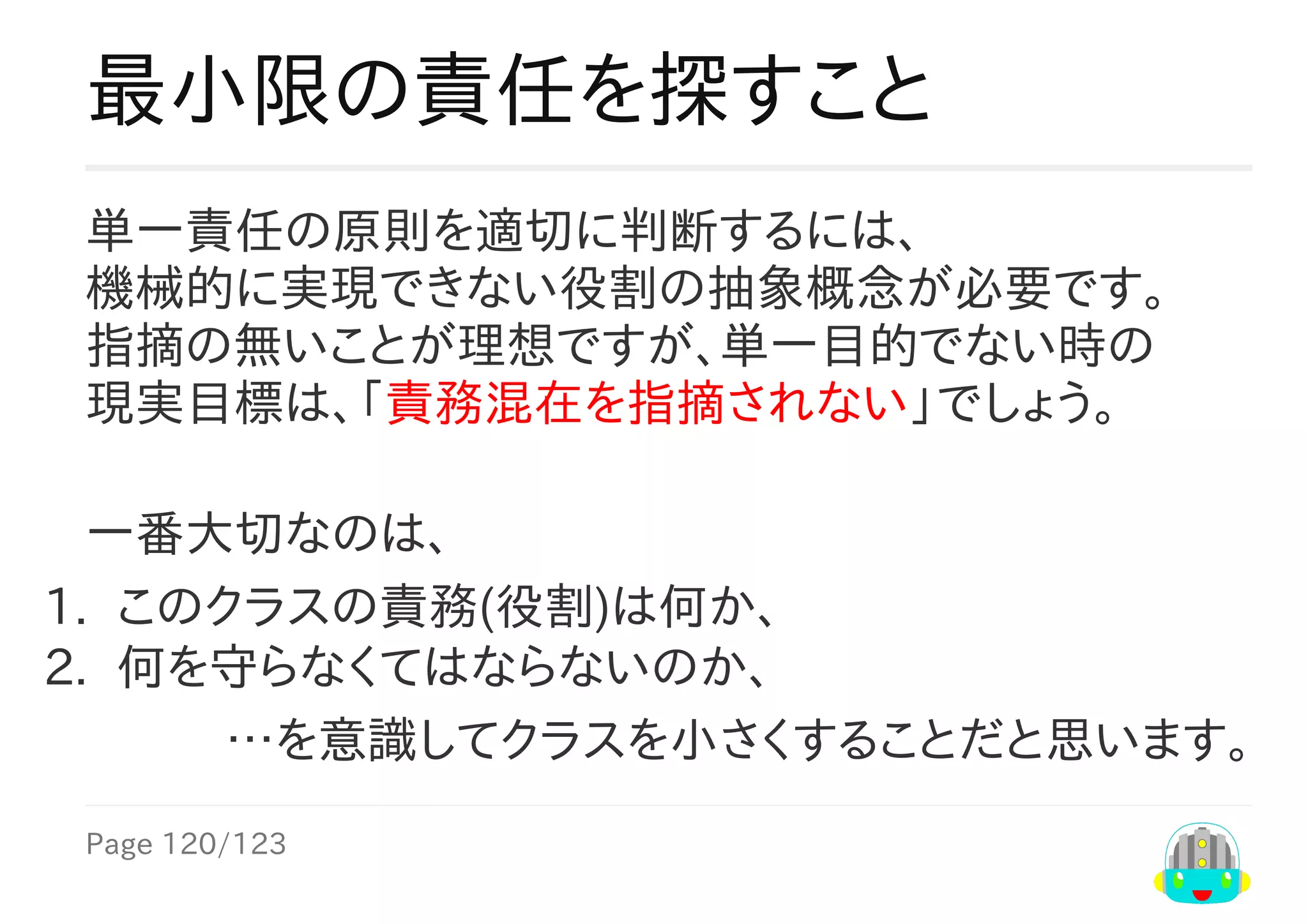 Page	120/123
…を意識してクラスを小さくすることだと思います。
最小限の責任を探すこと
単一責任の原則を適切に判断するには、
機械的に実現できない役割の抽象概念が必要です。
指摘なしが理想ですが、状態変更目的が非単一時の
現実目標は、「責務混在を指摘されない」でしょう。
一番大切なのは、
1.	 このクラスの責務(役割)は何か、
2.	 何を守らなくてはならないのか、
 