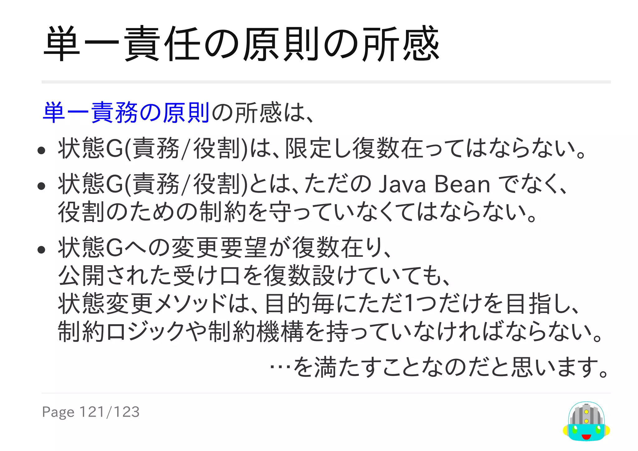 Page	121/123
…を満たすことなのだと思います。
単一責任の原則の所感
単一責務の原則の所感は、
状態G(責務/役割)は、限定し復数在ってはならない。
状態G(責務/役割)とは、ただの	Java	Bean	でなく、
役割のための制約を守っていなくてはならない。
状態Gへの変更要望が復数在り、
公開された受け口を復数設けていても、
状態変更メソッドは、目的毎にただ１つだけを目指し、
制約ロジックや制約機構を持っていなければならない。
 