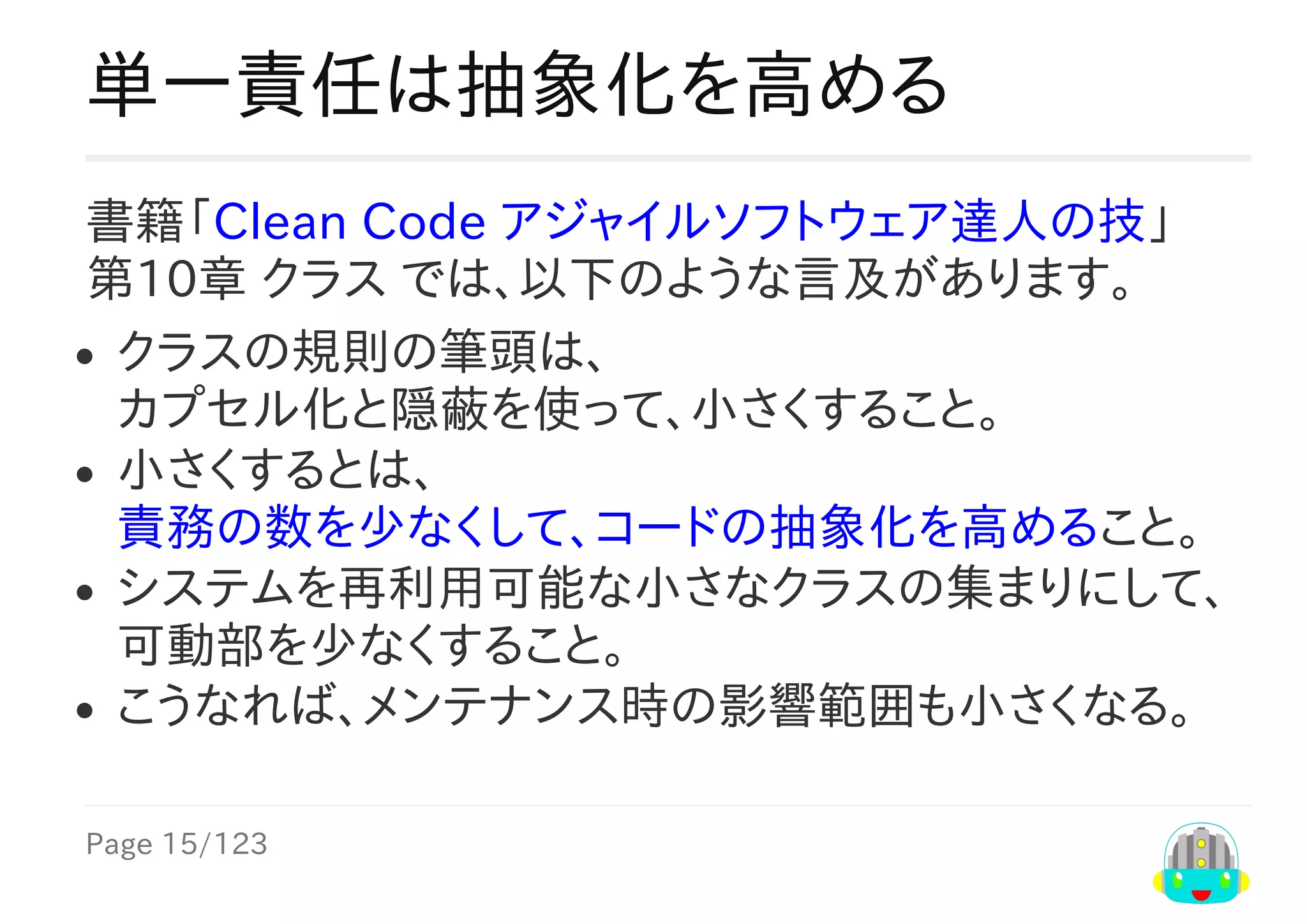 Page	15/123
単一責任は抽象化を高める
書籍「Clean	Code	アジャイルソフトウェア達人の技」
第10章	クラス	では、以下のような言及があります。
クラスの規則の筆頭は、
カプセル化と隠蔽を使って、小さくすること。
小さくするとは、
責務の数を少なくして、コードの抽象化を高めること。
システムを再利用可能な小さなクラスの集まりにして、
可動部を少なくすること。
こうなれば、メンテナンス時の影響範囲も小さくなる。
 