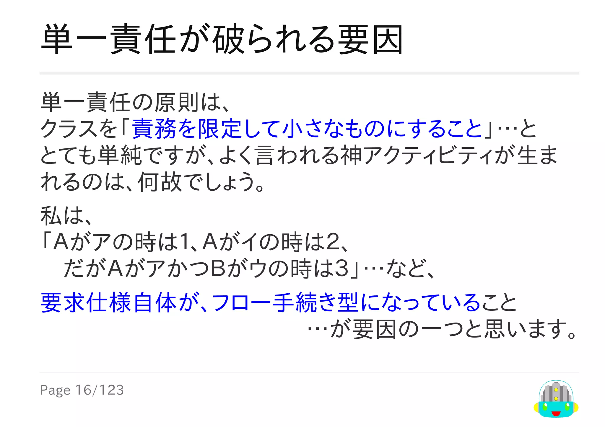 Page	16/123
…が要因の一つと思います。
単一責任が破られる要因
単一責任の原則は、
クラスを「責務を限定して小さなものにすること」…と
とても単純ですが、よく言われる神アクティビティが生ま
れるのは、何故でしょう。
私は、
「Ａがアの時は１、Ａがイの時は２、
　だがＡがアかつＢがウの時は３」…など、
要求仕様自体が、フロー手続き型になっていること
 