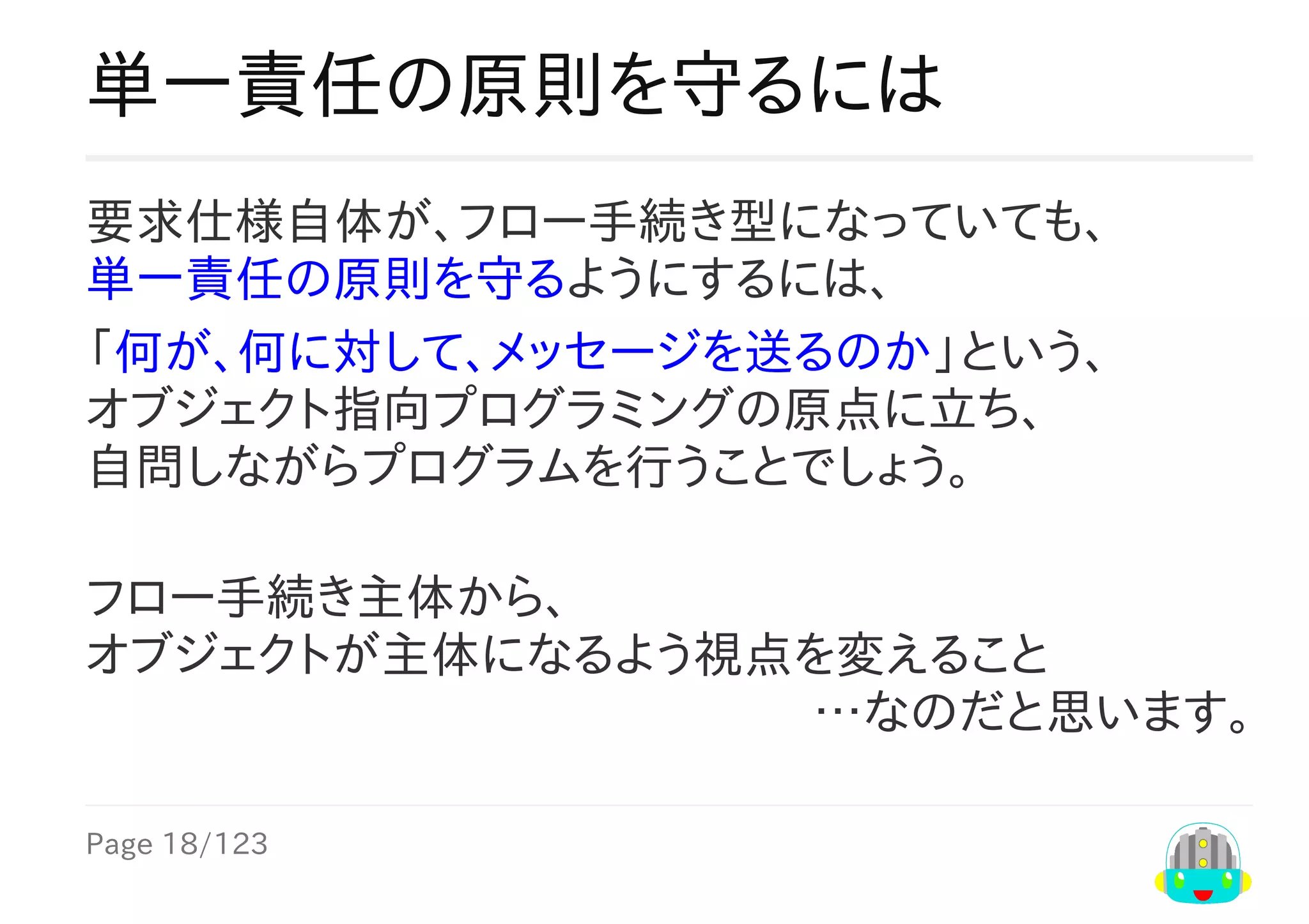 Page	18/123
…なのだと思います。
単一責任の原則を守るには
要求仕様自体が、フロー手続き型になっていても、
単一責任の原則を守るようにするには、
「何が、何に対して、メッセージを送るのか」という、
オブジェクト指向プログラミングの原点に立ち、
自問しながらプログラムを行うことでしょう。
フロー手続き主体から、
オブジェクトが主体になるよう視点を変えること
 