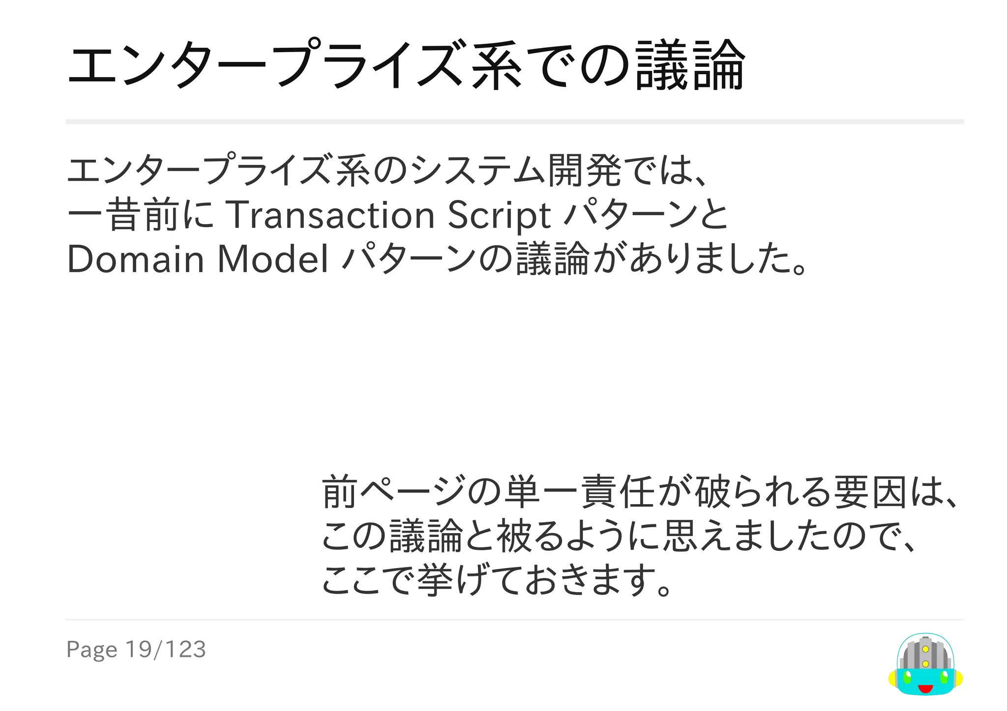Page	19/123
前ページの単一責任が破られる要因は、
この議論と被るように思えましたので、
ここで挙げておきます。
エンタープライズ系での議論
エンタープライズ系のシステム開発では、
一昔前に	Transaction	Script	パターンと
Domain	Model	パターンの議論がありました。
 