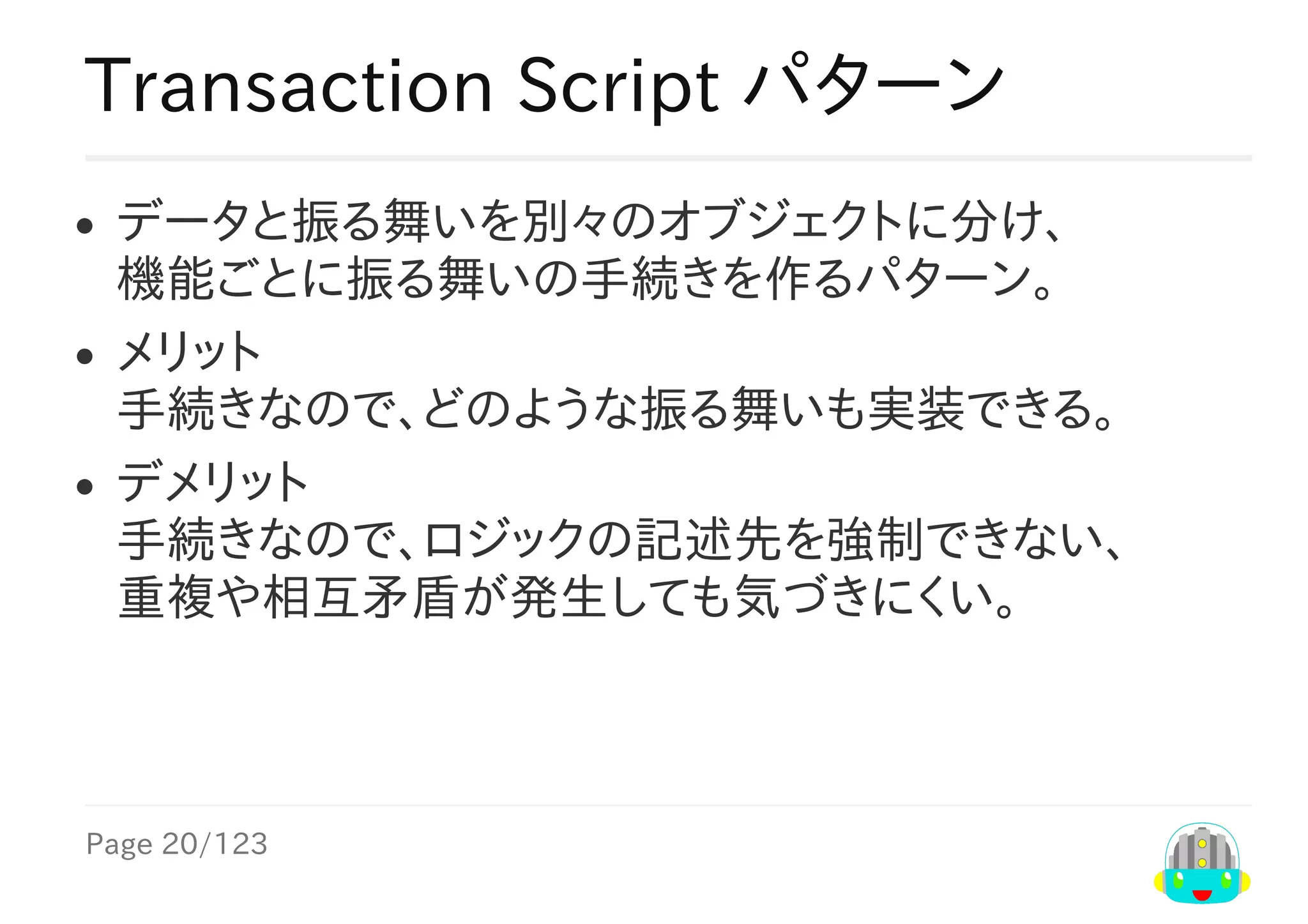 Page	20/123
Transaction	Script	パターン
データと振る舞いを別々のオブジェクトに分け、
機能ごとに振る舞いの手続きを作るパターン。
メリット
手続きなので、どのような振る舞いも実装できる。
デメリット
手続きなので、ロジックの記述先を強制できない、
重複や相互矛盾が発生しても気づきにくい。
 