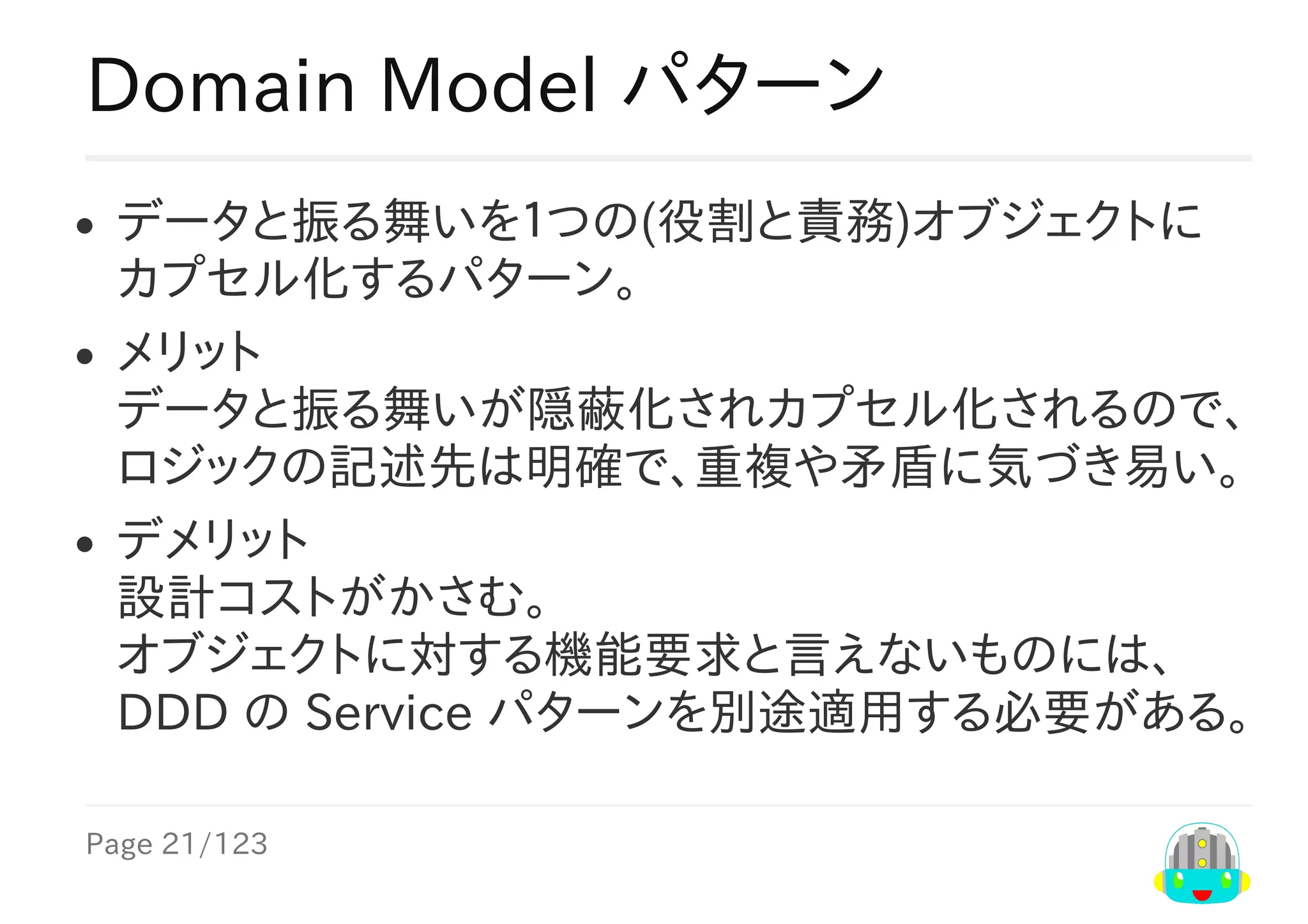 Page	21/123
Domain	Model	パターン
データと振る舞いを１つの(役割と責務)オブジェクトに
カプセル化するパターン。
メリット
データと振る舞いが隠蔽化されカプセル化されるので、
ロジックの記述先は明確で、重複や矛盾に気づき易い。
デメリット
設計コストがかさむ。
オブジェクトに対する機能要求と言えないものには、
DDD	の	Service	パターンを別途適用する必要がある。
 