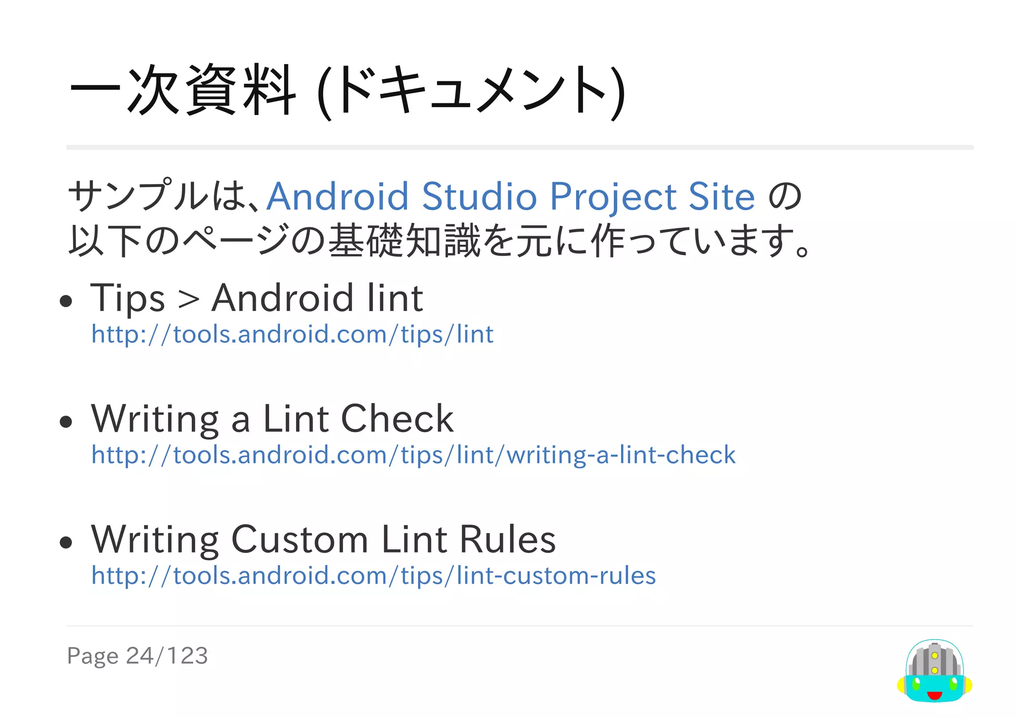 Page	24/123
一次資料	(ドキュメント)
サンプルは、Android	Studio	Project	Site	の
以下のページの基礎知識を元に作っています。
Tips​	>	​Android	lint
http://tools.android.com/tips/lint
Writing	a	Lint	Check
http://tools.android.com/tips/lint/writing-a-lint-check
Writing	Custom	Lint	Rules
http://tools.android.com/tips/lint-custom-rules
 
