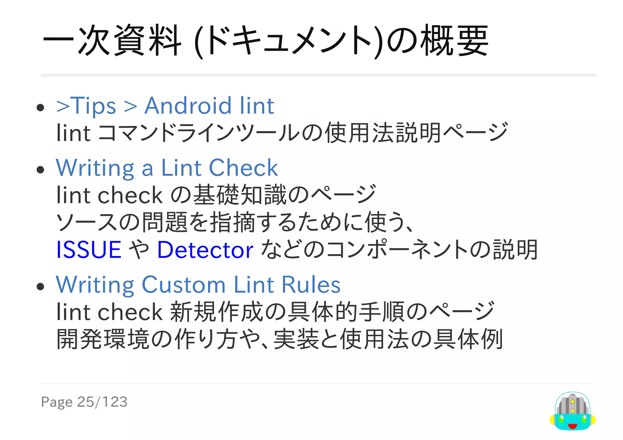 Page	25/123
一次資料	(ドキュメント)の概要
>Tips​	>	​Android	lint
lint	コマンドラインツールの使用法説明ページ
Writing	a	Lint	Check
lint	check	の基礎知識のページ
ソースの問題を指摘するために使う、
ISSUE	や	Detector	などのコンポーネントの説明
Writing	Custom	Lint	Rules
lint	check	新規作成の具体的手順のページ
開発環境の作り方や、実装と使用法の具体例
 