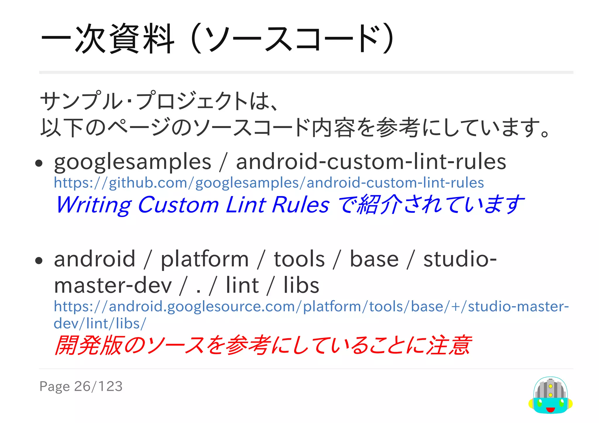 Page	26/123
一次資料	（ソースコード）
サンプル・プロジェクトは、
以下のページのソースコード内容を参考にしています。
googlesamples	/	android-custom-lint-rules
https://github.com/googlesamples/android-custom-lint-rules
Writing	Custom	Lint	Rules	で紹介されています
android	/	platform	/	tools	/	base	/	studio-
master-dev	/	.	/	lint	/	libs
https://android.googlesource.com/platform/tools/base/+/studio-master-
dev/lint/libs/
開発版のソースを参考にしていることに注意	
 