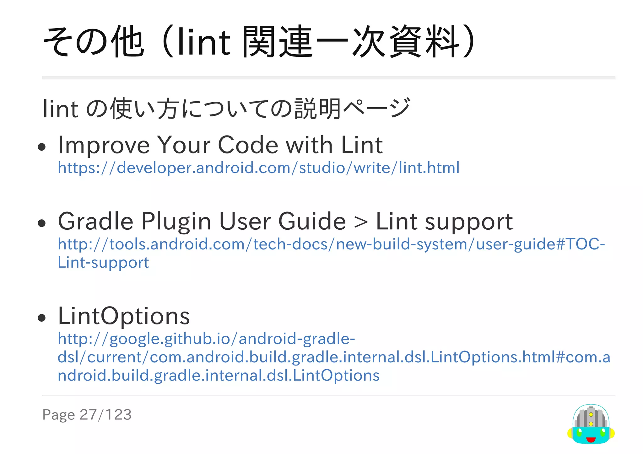 Page	27/123
その他	（lint	関連一次資料）
lint	の使い方についての説明ページ
Improve	Your	Code	with	Lint
https://developer.android.com/studio/write/lint.html
Gradle	Plugin	User	Guide	>	Lint	support
http://tools.android.com/tech-docs/new-build-system/user-guide#TOC-
Lint-support
LintOptions
http://google.github.io/android-gradle-
dsl/current/com.android.build.gradle.internal.dsl.LintOptions.html#com.a
ndroid.build.gradle.internal.dsl.LintOptions
 