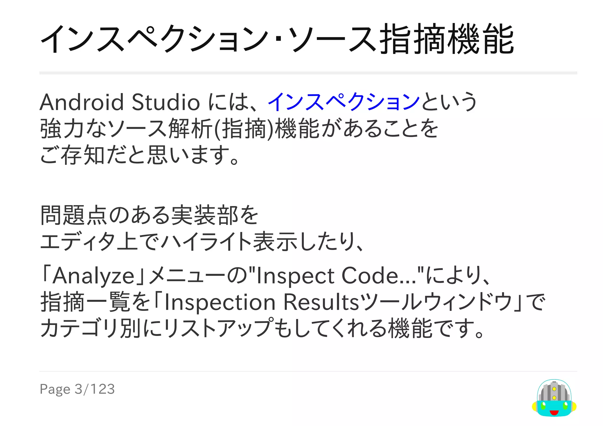 Page	3/123
インスペクション・ソース指摘機能
Android	Studio	には、	インスペクションという
強力なソース解析(指摘)機能があることを
ご存知だと思います。
問題点のある実装部を
エディタ上でハイライト表示したり、
「Analyze」メニューの"Inspect	Code..."により、
指摘一覧を「Inspection	Resultsツールウィンドウ」で
カテゴリ別にリストアップもしてくれる機能です。
 