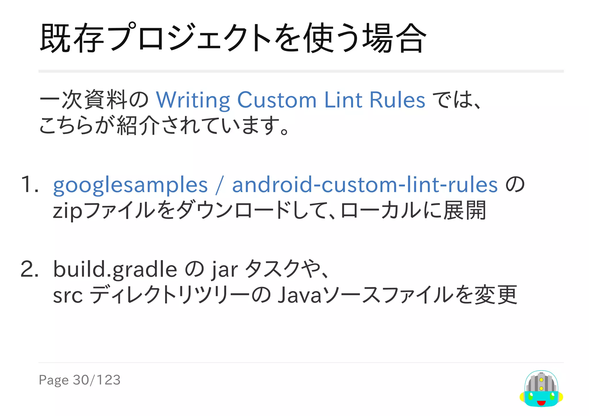 Page	30/123
既存プロジェクトを使う場合
一次資料の	Writing	Custom	Lint	Rules	では、
こちらが紹介されています。
1.	 googlesamples	/	android-custom-lint-rules	の
zipファイルをダウンロードして、ローカルに展開
2.	 build.gradle	の	jar	タスクや、
src	ディレクトリツリーの	Javaソースファイルを変更
 
