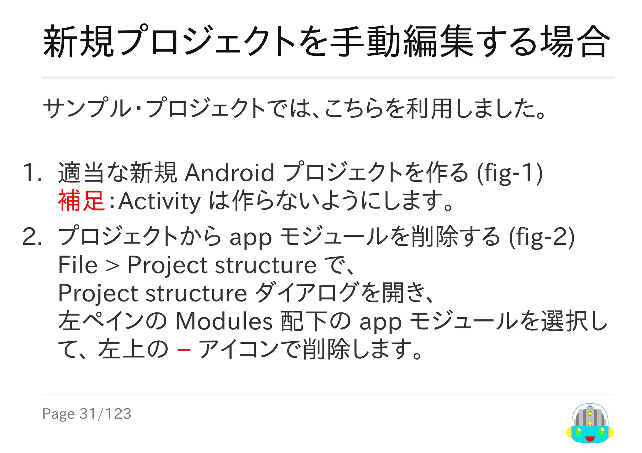 Page	31/123
新規プロジェクトを手動編集する場合
サンプル・プロジェクトでは、こちらを利用しました。
1.	 適当な新規	Android	プロジェクトを作る	(fig-1)
補足：Activity	は作らないようにします。
2.	 プロジェクトから	app	モジュールを削除する	(fig-2)
File	>	Project	structure	で、
Project	structure	ダイアログを開き、
左ペインの	Modules	配下の	app	モジュールを選択し
て、	左上の	−	アイコンで削除します。
 
