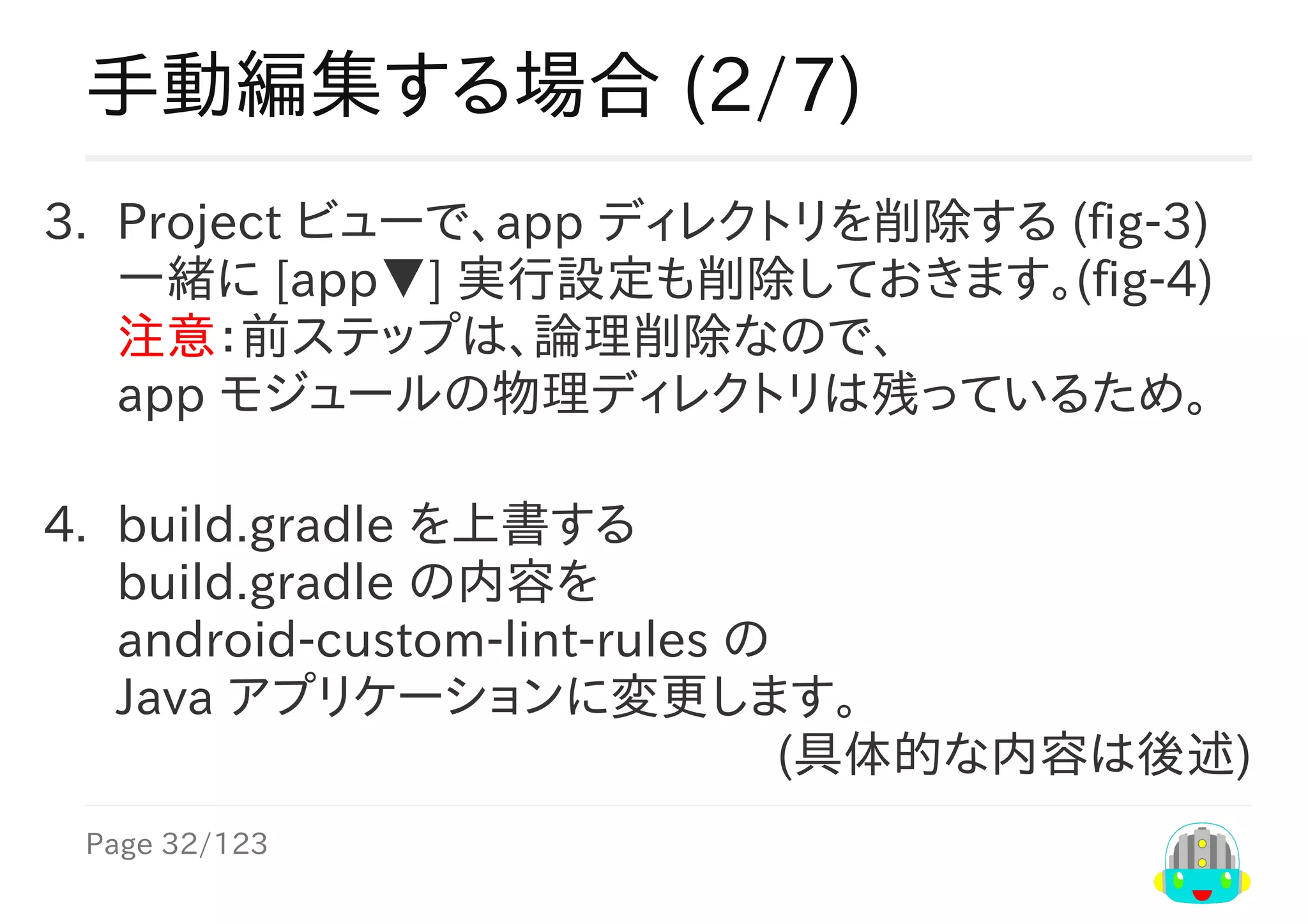 Page	32/123
(具体的な内容は後述)
手動編集する場合	(2/7)
3.	 Project	ビューで、app	ディレクトリを削除する	(fig-3)
一緒に	[app▼]	実行設定も削除しておきます。(fig-4)
注意：前ステップは、論理削除なので、
app	モジュールの物理ディレクトリは残っているため。
4.	 build.gradle	を上書する
build.gradle	の内容を
android-custom-lint-rules	の
Java	アプリケーションに変更します。
 
